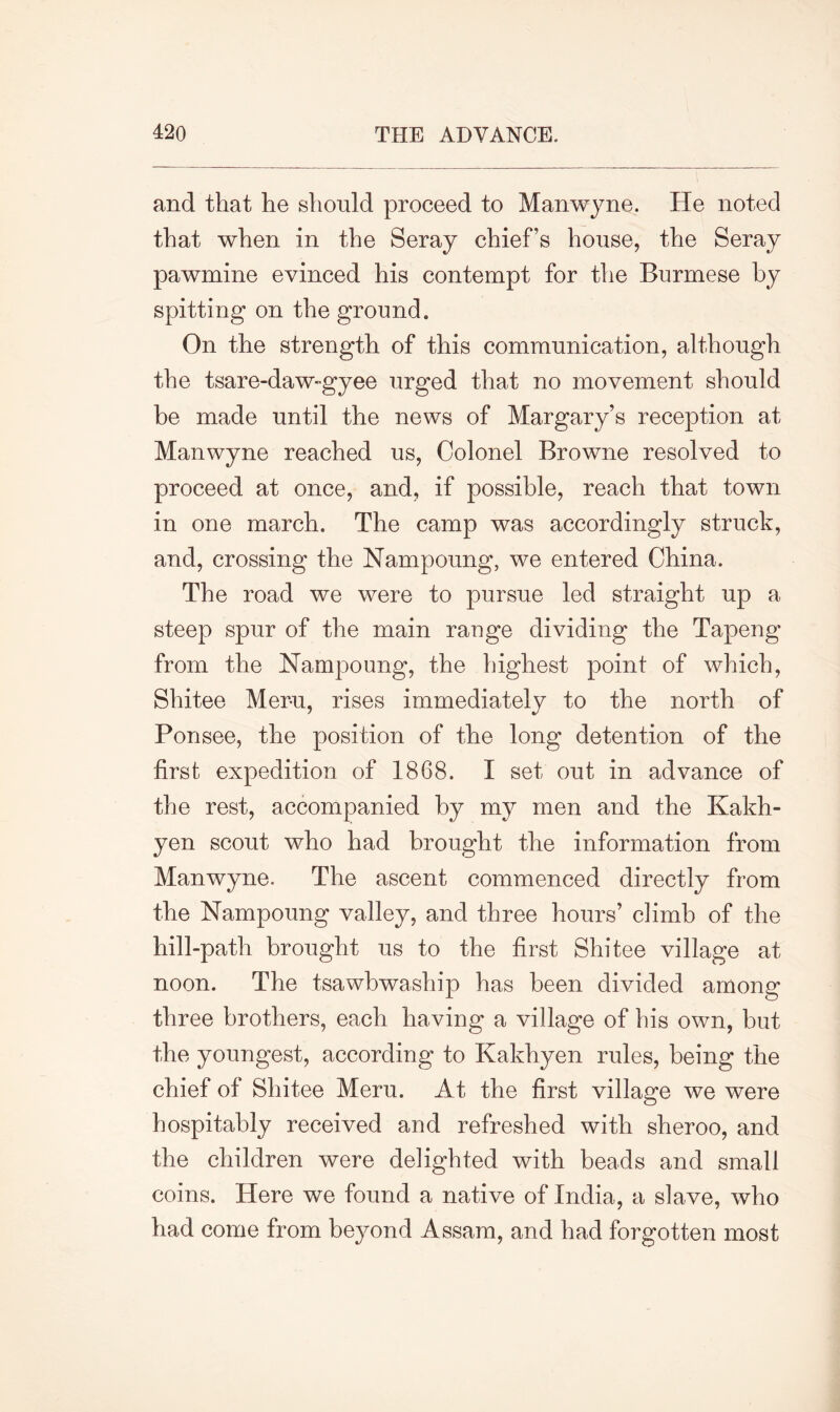 and that he should proceed to Manwyne. He noted that when in the Seray chief’s house, the Seray pawmine evinced his contempt for the Burmese by spitting on the ground. On the strength of this communication, although the tsare-daw-gyee urged that no movement should be made until the news of Margary’s reception at Manwyne reached us, Colonel Browne resolved to proceed at once, and, if possible, reach that town in one march. The camp was accordingly struck, and, crossing the Nampoung, we entered China. The road we were to pursue led straight up a steep spur of the main range dividing the Tapeng from the Nampoung, the highest point of which, Shitee Mer-u, rises immediately to the north of Ponsee, the position of the long detention of the first expedition of 1868. I set out in advance of the rest, accompanied by my men and the Kakh- yen scout who had brought the information from Manwyne. The ascent commenced directly from the Nampoung valley, and three hours’ climb of the hill-path brought us to the first Shitee village at noon. The tsawbwaship has been divided among three brothers, each having a village of his own, but the youngest, according to Kakhyen rules, being the chief of Shitee Meru. At the first village we were hospitably received and refreshed with sheroo, and the children were delighted with beads and small coins. Here we found a native of India, a slave, who had come from beyond Assam, and had forgotten most