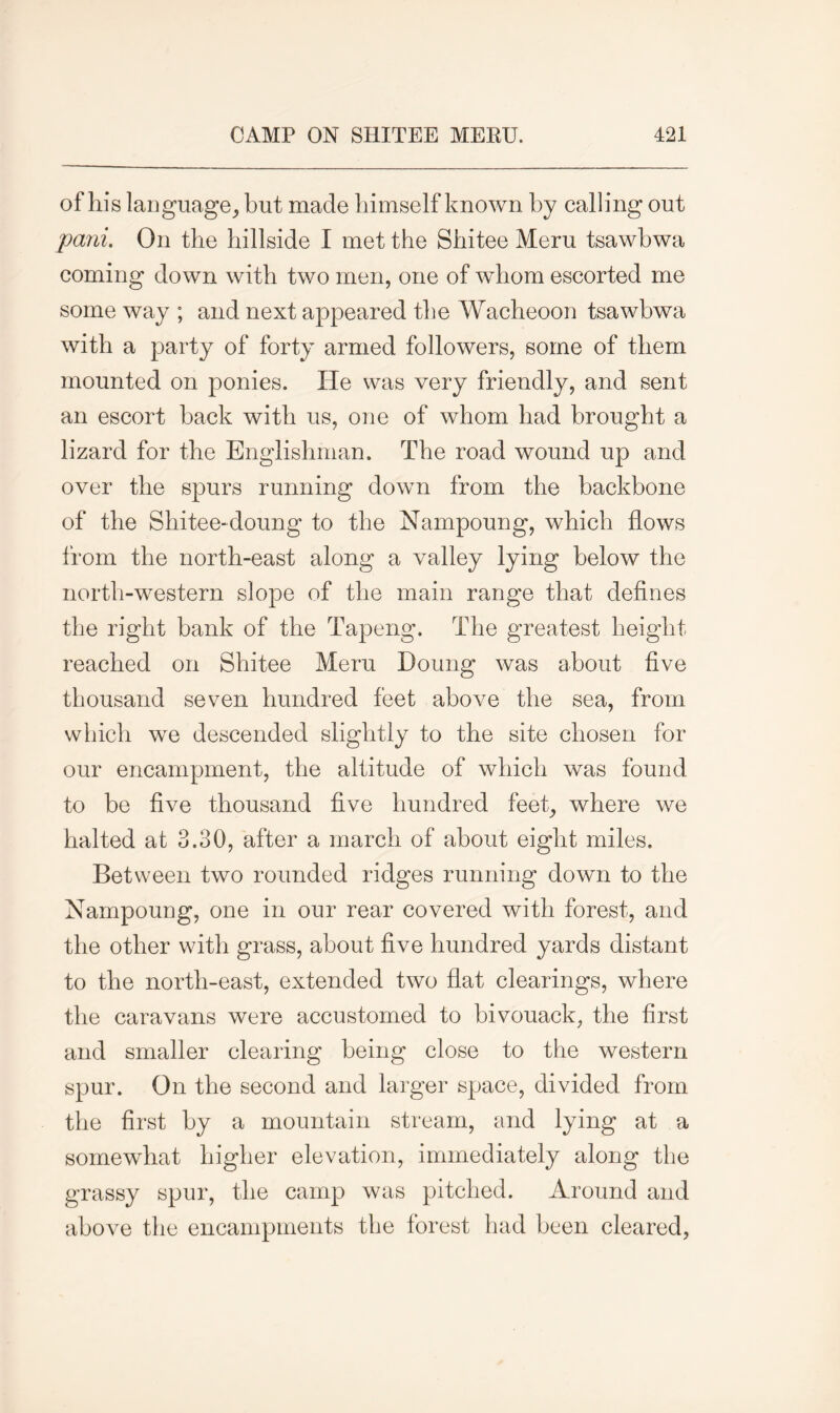 of his language, but made himself known by calling out pani. On the hillside I met the Shitee Meru tsawbwa coming down with two men, one of whom escorted me some way ; and next appeared the Wacheoon tsawbwa with a party of forty armed followers, some of them mounted on ponies. lie was very friendly, and sent an escort hack with us, one of whom had brought a lizard for the Englishman. The road wound up and over the spurs running down from the backbone of the Shitee-doung to the Nampoung, which flows from the north-east along a valley lying below the north-western slope of the main range that defines the right bank of the Tapeng. The greatest height reached on Shitee Meru Doung was about five thousand seven hundred feet above the sea, from which we descended slightly to the site chosen for our encampment, the altitude of which was found to be five thousand five hundred feet, where we halted at 3.30, after a march of about eight miles. Between two rounded ridges running down to the Nampoung, one in our rear covered with forest, and the other with grass, about five hundred yards distant to the north-east, extended two flat clearings, where the caravans were accustomed to bivouack, the first and smaller clearing being close to the western spur. On the second and larger space, divided from the first by a mountain stream, and lying at a somewhat higher elevation, immediately along the grassy spur, the camp was pitched. Around and above the encampments the forest had been cleared,