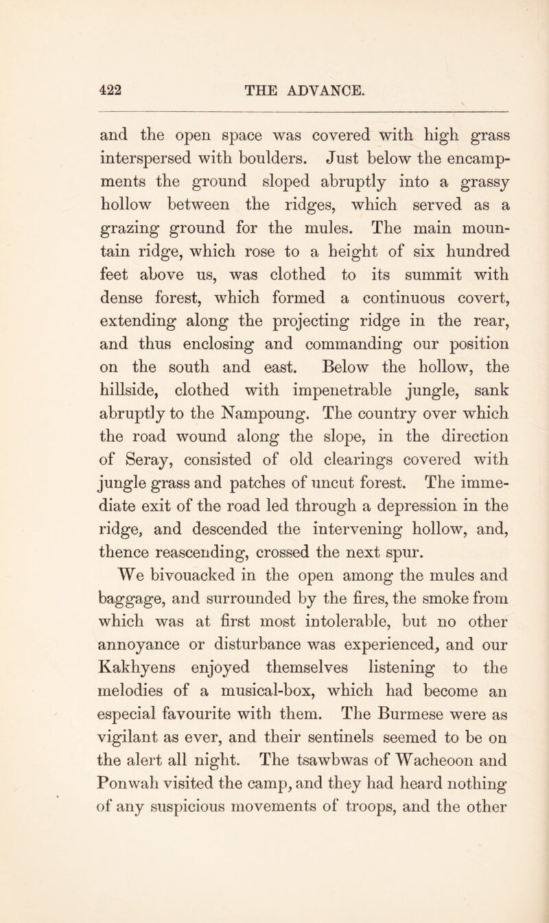 and the open space was covered with high grass interspersed with boulders. Just below the encamp- ments the ground sloped abruptly into a grassy hollow between the ridges, which served as a grazing ground for the mules. The main moun- tain ridge, which rose to a height of six hundred feet above us, was clothed to its summit with dense forest, which formed a continuous covert, extending along the projecting ridge in the rear, and thus enclosing and commanding our position on the south and east. Below the hollow, the hillside, clothed with impenetrable jungle, sank abruptly to the Nampoung. The country over which the road wound along the slope, in the direction of Seray, consisted of old clearings covered with jungle grass and patches of uncut forest. The imme- diate exit of the road led through a depression in the ridge, and descended the intervening hollow, and, thence reascending, crossed the next spur. We bivouacked in the open among the mules and baggage, and surrounded by the fires, the smoke from which was at first most intolerable, but no other annoyance or disturbance was experienced, and our Kakhyens enjoyed themselves listening to the melodies of a musical-box, which had become an especial favourite with them. The Burmese were as vigilant as ever, and their sentinels seemed to be on the alert all night. The tsawbwas of Wacheoon and Ponwah visited the camp, and they had heard nothing of any suspicious movements of troops, and the other