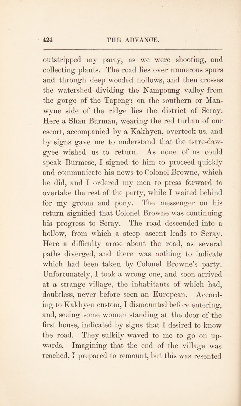 outstripped my party, as we were shooting, and collecting plants. The road lies over numerous spurs and through deep wooded hollows, and then crosses the watershed dividing the Nampoung valley from the gorge of the Tapeng; on the southern or Man- wyne side of the ridge lies the district of Seray. Here a Shan Burman, wearing the red turban of our escort, accompanied by a Kakhyen, overtook us, and by signs gave me to understand that the tsare-daw- gyee wished us to return. As none of us could speak Burmese, I signed to him to proceed quickly and communicate his news to Colonel Browne, which he did, and I ordered my men to press forward to overtake the rest of the party, while I waited behind for my groom and pony. The messenger on his return signified that Colonel Browne was continuing his progress to Seray. The road descended into a hollow, from which a steep ascent leads to Serav. Here a difficulty arose about the road, as several paths diverged, and there was nothing to indicate which had been taken by Colonel Browne’s party. Unfortunately, I took a wrong one, and soon arrived at a strange village, the inhabitants of which had, doubtless, never before seen an European. Accord- ing to Kakhyen custom, I dismounted before entering, and, seeing some women standing at the door of the first house, indicated by signs that I desired to know the road. They sulkily waved to me to go on up- wards. Imagining that the end of the village was reached, I prepared to remount, but this was resented