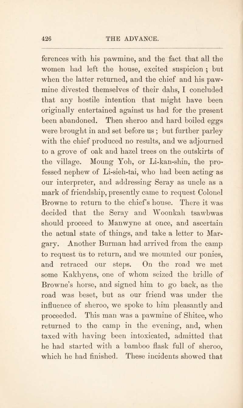 ferences with his pawmine, and the fact that all the women had left the house, excited suspicion ; but when the latter returned, and the chief and his paw- mine divested themselves of their dahs, I concluded that any hostile intention that might have been originally entertained against us had for the present been abandoned. Then sheroo and hard boiled eggs were brought in and set before us ; but further parley with the chief produced no results, and we adjourned to a grove of oak and hazel trees on the outskirts of the village. Moung Yoh, or Li-kan-shin, the pro- fessed nephew of Li-sieh-tai, who had been acting as our interpreter, and addressing Seray as uncle as a mark of friendship, presently came to request Colonel Browne to return to the chiefs house. There it was decided that the Seray and Woonkah tsawbwas should proceed to Manwyne at once, and ascertain the actual state of things, and take a letter to Mar- gary. Another Burman had arrived from the camp to request us to return, and we mounted our ponies, and retraced our steps. On the road we met some Kakhyens, one of whom seized the bridle of Browne’s horse, and signed him to go back, as the road was beset, but as our friend was under the influence of sheroo, we spoke to him pleasantly and proceeded. This man was a pawmine of Shitee, who returned to the camp in the evening, and, when taxed with having been intoxicated, admitted that he had started with a bamboo flask full of sheroo, which he had finished. These incidents showed that