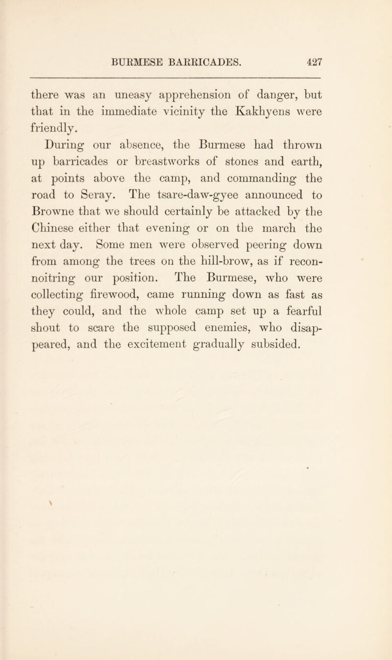 there was an uneasy apprehension of danger, but that in the immediate vicinity the friendly. During our absence, the Burmese had thrown up barricades or breastworks of stones and earth, at points above the camp, and commanding the road to Seray. The tsare-daw-gyee announced to Browne that we should certainly be attacked by the Chinese either that evening or on the march the next day. Some men were observed peering down from among the trees on the hill-brow, as if recon- noitring our position. The Burmese, who were collecting firewood, came running down as fast as they could, and the whole camp set up a fearful shout to scare the supposed enemies, who disap- peared, and the excitement gradually subsided. Kakhyens were