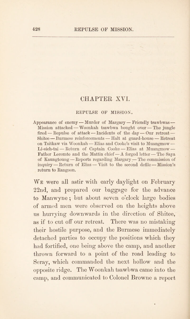 CHAPTER XVI. REPULSE OF MISSION. Appearance of enemy — Murder of Margary — Friendly tsawbwas — Mission attacked — Woonkah tsawbwa bought over — The jungle fired — Repulse of attack — Incidents of the day — Our retreat — Shitee — Burmese reinforcements — Halt at guard-house — Retreat on Tsitkaw via Woonkah — Elias and Cooke’s visit to Muangmow — Li-sieh-tai — Return of Captain Cooke — Elias at Muangmow — Father Lecomte and the Mattin chief — A forged letter — The Saya of Kaungtoung — Reports regarding Margary — The commission of inquiry'—Return of Elias — Visit to the second defile — Mission’s return to Rangoon. We were all astir with early daylight on February 22nd, and prepared our baggage for the advance to Manwyne ; but about seven o’clock large bodies of armed men were observed on the heights above us hurrying downwards in the direction of Shitee, as if to cut off our retreat. There was no mistaking their hostile purpose, and the Burmese immediately detached parties to occupy the positions which they had fortified, one being above the camp, and another thrown forward to a point of the road leading to Seray, which commanded the next hollow and the opposite ridge. The Woonkah tsawbwa came into the camp, and communicated to Colonel Browne a report