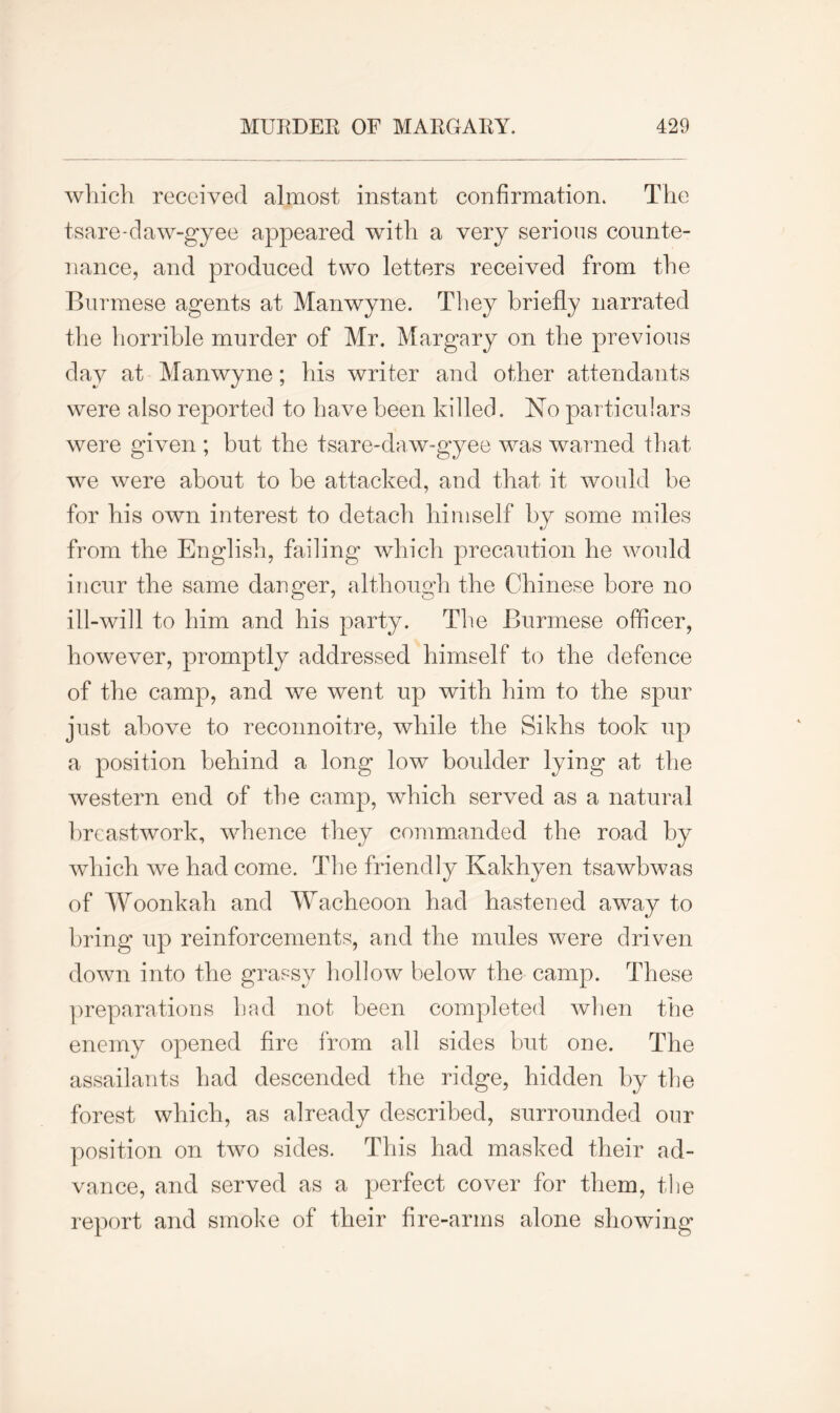 which received almost instant confirmation* The tsare-daw-gyee appeared with a very serious counte- nance, and produced two letters received from the Burmese agents at Manwyne. They briefly narrated the horrible murder of Mr. Margary on the previous day at Manwyne; his writer and other attendants were also reported to have been killed. No particulars were given ; but the tsare-daw-gyee was warned that we were about to be attacked, and that it would be for his own interest to detach himself by some miles from the English, failing which precaution he would incur the same danger, although the Chinese bore no ill-will to him and his party. The Burmese officer, however, promptly addressed himself to the defence of the camp, and we went up with him to the spur just above to reconnoitre, while the Sikhs took up a position behind a long low boulder lying at the western end of the camp, which served as a natural breastwork, whence they commanded the road by which we had come. The friendly Kakhyen tsawbwas of Woonkah and Wacheoon had hastened away to bring up reinforcements, and the mules were driven down into the grassy hollow below the camp. These preparations had not been completed when the enemy opened fire from all sides but one. The assailants had descended the ridge, hidden by the forest which, as already described, surrounded our position on two sides. This had masked their ad- vance, and served as a perfect cover for them, the report and smoke of their fire-arms alone showing