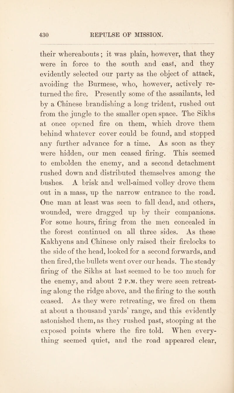 their whereabouts; it was plain, however, that they were in force to the south and east, and they evidently selected our party as the object of attack, avoiding the Burmese, who, however, actively re- turned the fire. Presently some of the assailants, led by a Chinese brandishing a long trident, rushed out from the jungle to the smaller open space. The Sikhs at once opened fire on them, which drove them behind whatever cover could be found, and stopped any further advance for a time. As soon as they were hidden, our men ceased firing. This seemed to embolden the enemy, and a second detachment rushed down and distributed themselves among the bushes. A brisk and well-aimed volley drove them out in a mass, up the narrow entrance to the road. One man at least was seen to fall dead, and others, wounded, were dragged up by their companions. For some hours, firing from the men concealed in the forest continued on all three sides. As these Kakhyens and Chinese only raised their firelocks to the side of the head, looked for a second forwards, and then fired, the bullets went over our heads. The steady firing of the Sikhs at last seemed to be too much for the enemy, and about 2 p.m. they were seen retreat- ing along the ridge above, and the firing to the south ceased. As they were retreating, we fired on them at about a thousand yards’ range, and this evidently astonished them, as the}' rushed past, stooping at the exposed points where the fire told. When every- thing seemed quiet, and the road appeared clear,