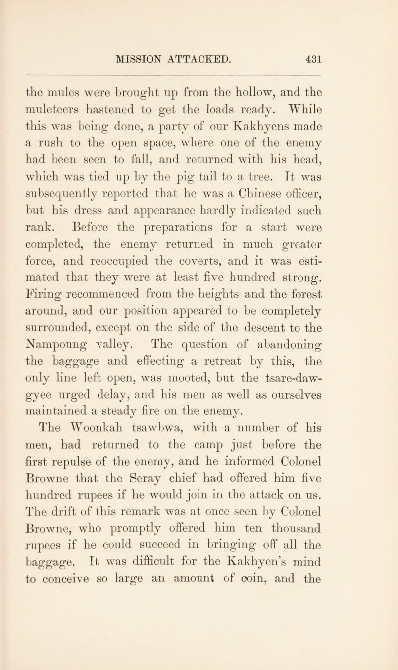 tlie mules were brought up from the hollow, and the muleteers hastened to get the loads ready. While this was being done, a party of our Kakhyens made a rush to the open space, where one of the enemy had been seen to fall, and returned with his head, which was tied up by the pig tail to a tree. It was subsequently reported that he was a Chinese officer, but his dress and appearance hardly indicated such rank. Before the preparations for a start were completed, the enemy returned in much greater force, and reoccupied the coverts, and it was esti- mated that they were at least five hundred strong. Firing recommenced from the heights and the forest around, and our position appeared to be completely surrounded, except on the side of the descent to the Nampoung valley. The question of abandoning the baggage and effecting a retreat by this, the only line left open, was mooted, but the tsare-daw- gyee urged delay, and his men as well as ourselves maintained a steady fire on the enemy. The Woonkah tsawbwa, with a number of his men, had returned to the camp just before the first repulse of the enemy, and he informed Colonel Browne that the Seray chief had offered him five hundred rupees if he would join in the attack on us. The drift of this remark was at once seen by Colonel Browne, who promptly offered him ten thousand rupees if he could succeed in bringing off all the baggage. It was difficult for the Kakhyen’s mind to conceive so large an amount of coin, and the