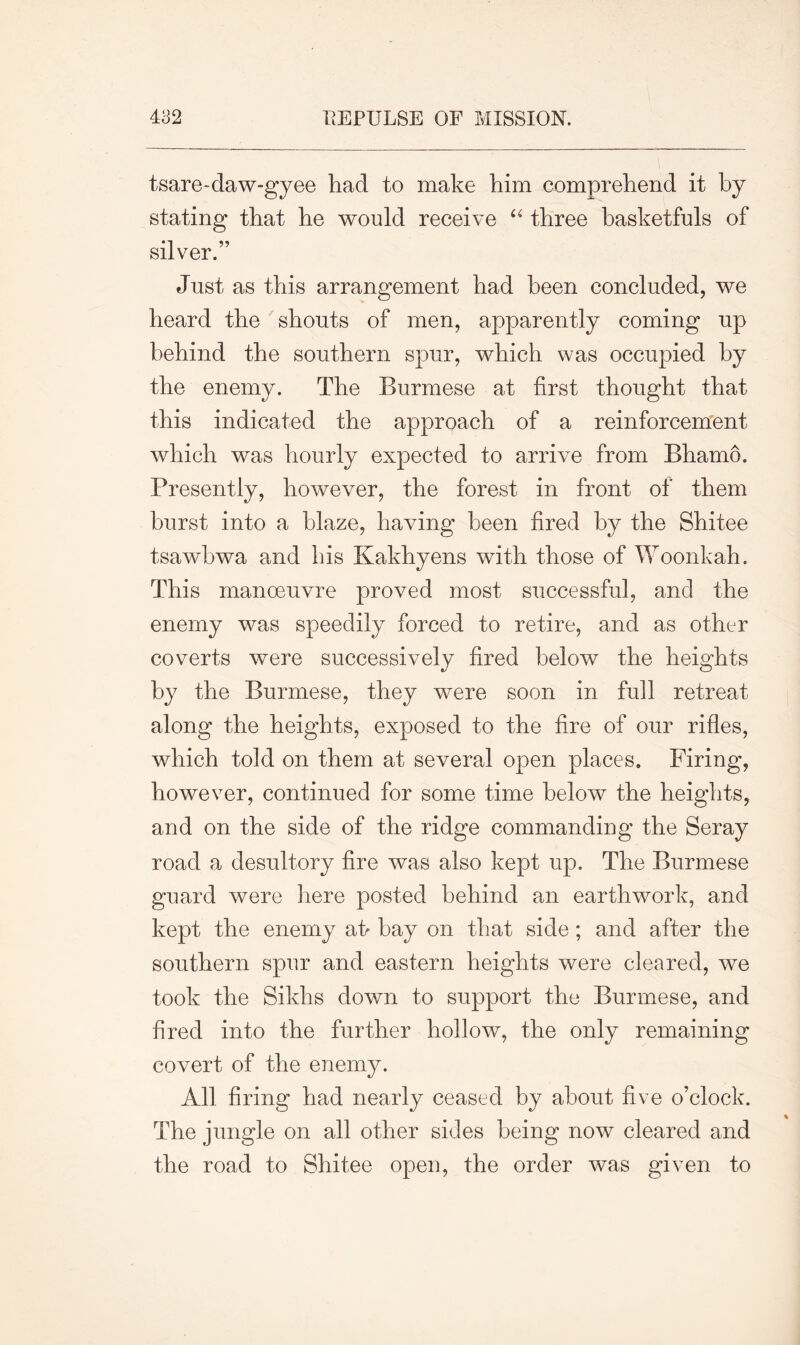 tsare-daw-gyee had to make him comprehend it by stating that he would receive “ three basketfuls of silver.” Just as this arrangement had been concluded, we heard the shouts of men, apparently coming up behind the southern spur, which was occupied by the enemy. The Burmese at first thought that this indicated the approach of a reinforcement which was hourly expected to arrive from Bhamo. Presently, however, the forest in front of them hurst into a blaze, having been fired by the Shitee tsawbwa and his Kakhyens with those of Woonkah. This manoeuvre proved most successful, and the enemy was speedily forced to retire, and as other coverts were successively fired below the heights by the Burmese, they were soon in full retreat along the heights, exposed to the fire of our rifles, which told on them at several open places. Firing, however, continued for some time below the heights, and on the side of the ridge commanding the Seray road a desultory fire was also kept up. The Burmese guard were here posted behind an earthwork, and kept the enemy ai> bay on that side ; and after the southern spur and eastern heights were cleared, we took the Sikhs down to support the Burmese, and fired into the further hollow, the only remaining covert of the enemy. All firing had nearly ceased by about five o’clock. The jungle on all other sides being now cleared and the road to Shitee open, the order was given to