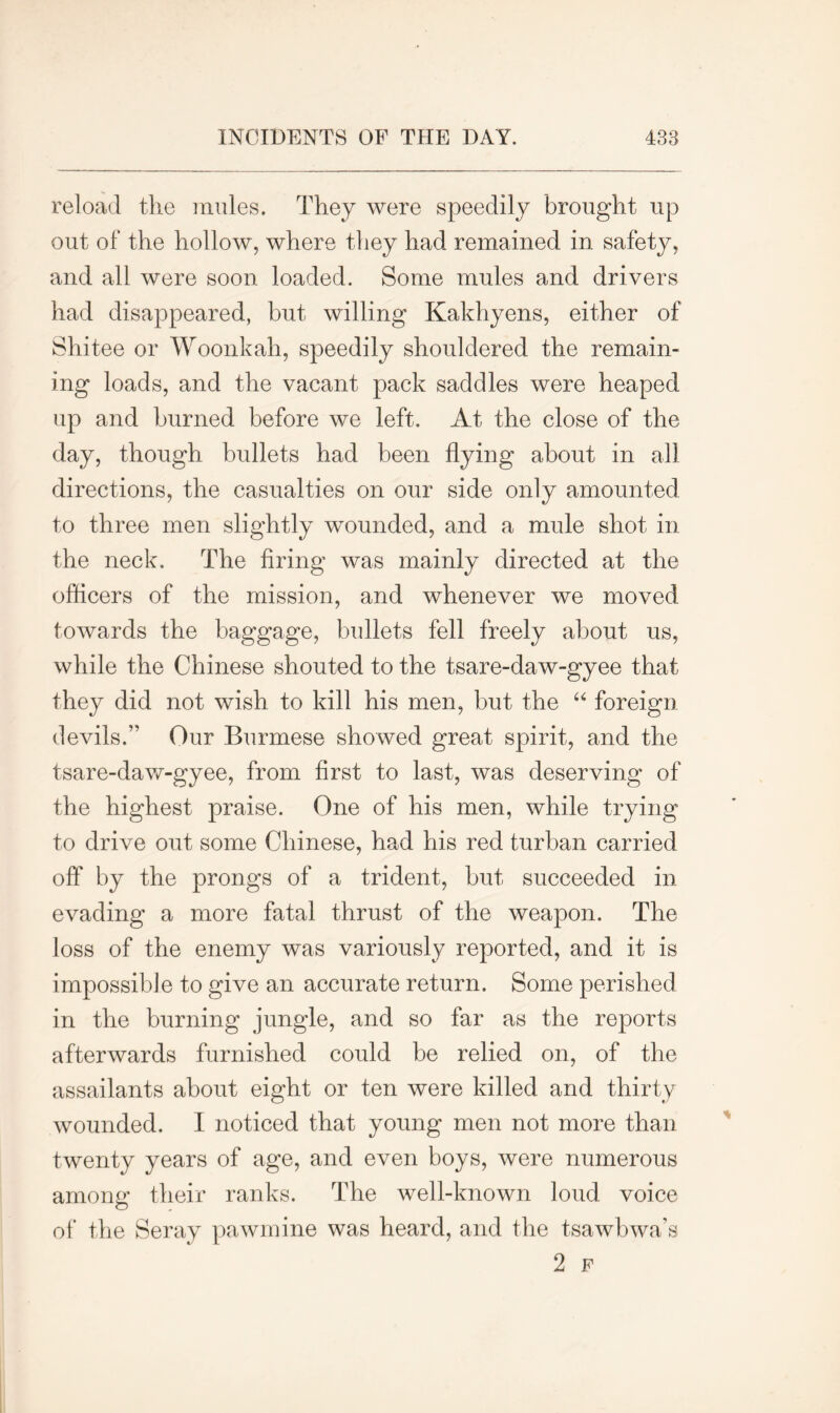 reload the nudes. They were speedily brought up out of the hollow, where they had remained in safety, and all were soon loaded. Some mules and drivers had disappeared, but willing Kakhyens, either of Shitee or Woonkah, speedily shouldered the remain- ing loads, and the vacant pack saddles were heaped up and burned before we left. At the close of the day, though bullets had been flying about in all directions, the casualties on our side only amounted to three men slightly wounded, and a mule shot in the neck. The firing was mainly directed at the officers of the mission, and whenever we moved towards the baggage, bullets fell freely about us, while the Chinese shouted to the tsare-daw-gyee that they did not wish to kill his men, but the “ foreign devils.” Our Burmese showed great spirit, and the tsare-daw-gyee, from first to last, was deserving of the highest praise. One of his men, while trying to drive out some Chinese, had his red turban carried off by the prongs of a trident, but succeeded in evading a more fatal thrust of the weapon. The loss of the enemy was variously reported, and it is impossible to give an accurate return. Some perished in the burning jungle, and so far as the reports afterwards furnished could be relied on, of the assailants about eight or ten were killed and thirty wounded. I noticed that young men not more than twenty years of age, and even boys, were numerous among their ranks. The well-known loud voice of the Seray pawmine was heard, and the tsawbwa’s 2 F
