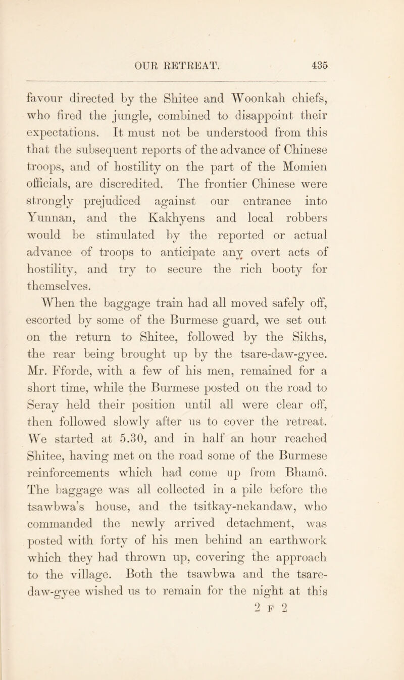 favour directed by the Shitee and Woonkah chiefs, who fired the jungle, combined to disappoint their expectations. It must not be understood from this that the subsequent reports of the advance of Chinese troops, and of hostility on the part of the Momien officials, are discredited. The frontier Chinese were strongly prejudiced against our entrance into Yunnan, and the Kakhyens and local robbers would be stimulated by the reported or actual advance of troops to anticipate any overt acts of hostility, and try to secure the rich booty for themselves. When the baggage train had all moved safely off, escorted by some of the Burmese guard, we set out on the return to Shitee, followed by the Sikhs, the rear being brought up by the tsare-daw-gyee. Mr. Fforde, with a few of his men, remained for a short time, while the Burmese posted on the road to Seray held their position until all were clear off, then followed slowly after us to cover the retreat. We started at 5.30, and in half an hour reached Shitee, having met on the road some of the Burmese reinforcements which had come up from Bhamo. The baggage was all collected in a pile before the tsawbwa’s house, and the tsitkay-nekandaw, who commanded the newly arrived detachment, was posted with forty of his men behind an earthwork which they had thrown up, covering the approach to the village. Both the tsawbwa and the tsare- daw-gyee wished us to remain for the night at this 2 F 2