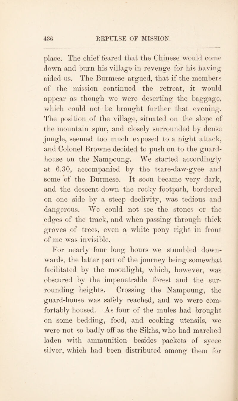 place. The chief feared that the Chinese would come down and burn his village in revenge for his having aided us. The Burmese argued, that if the members of the mission continued the retreat, it would appear as though we were deserting the baggage, which could not be brought further that evening. The position of the village, situated on the slope of the mountain spur, and closely surrounded by dense jungle, seemed too much exposed to a night attack, and Colonel Browne decided to push on to the guard- house on the Nampoung. We started accordingly at 6.30, accompanied by the tsare-daw-gyee and some of the Burmese. It soon became very dark, and the descent down the rocky footpath, bordered on one side by a steep declivity, was tedious and dangerous. We could not see the stones or the edges of the track, and when passing through thick groves of trees, even a white pony right in front of me was invisible. For nearly four long hours we stumbled down- wards, the latter part of the journey being somewhat facilitated by the moonlight, which, however, was obscured by the impenetrable forest and the sur- rounding heights. Crossing the Nampoung, the guard-house was safely reached, and we were com- fortably housed. As four of the mules had brought on some bedding, food, and cooking utensils, we were not so badly off as the Sikhs, who had marched laden with ammunition besides packets of sycee silver, which had been distributed among them for