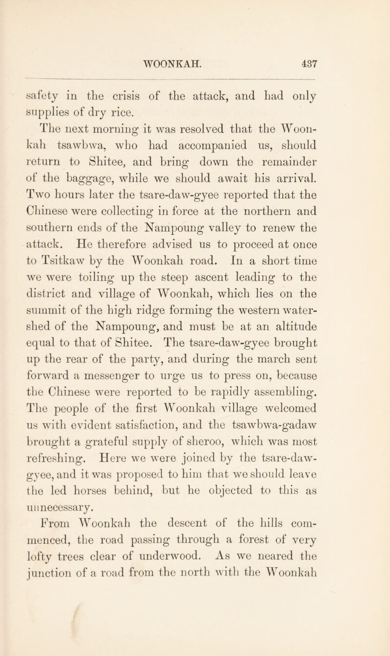 safety in the crisis of the attack, and had only supplies of dry rice. The next morning it was resolved that the Woon- kah tsawbwa, who had accompanied us, should return to Shitee, and bring down the remainder of the baggage, while we should await his arrival. Two hours later the tsare-daw-gyee reported that the Chinese were collecting in force at the northern and southern ends of the Nampoung valley to renew the attack. He therefore advised us to proceed at once to Tsitkaw by the Woonkah road. In a short time we were toiling up the steep ascent leading to the district and village of Woonkah, which lies on the summit of the high ridge forming the western water- shed of the Nampoung, and must be at an altitude equal to that of Shitee. The tsare-daw-gyee brought up the rear of the party, and during the march sent forward a messenger to urge us to press on, because the Chinese were reported to be rapidly assembling. The people of the first Woonkah village welcomed us with evident satisfaction, and the tsawbwa-gadaw brought a grateful supply of sheroo, which was most refreshing. Here we wTere joined by the tsare-daw- gyee, and it was proposed to him that we should leave the led horses behind, but he objected to this as unnecessary. From Woonkah the descent of the hills com- menced, the road passing through a forest of very lofty trees clear of underwood. As we neared the junction of a road from the north with the Woonkah