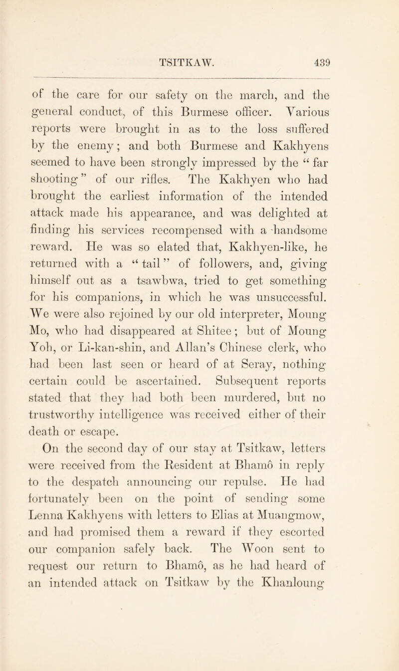 of the care for our safety on the march, and the general conduct, of this Burmese officer. Various reports were brought in as to the loss suffered by the enemy; and both Burmese and Kakhyens seemed to have been strongly impressed by the “ far shooting ” of our rifles. The Kakhyen who had brought the earliest information of the intended attack made his appearance, and was delighted at finding his services recompensed with a -handsome reward. He was so elated that, Kakhyen-like, he returned with a “ tail ” of followers, and, giving himself out as a tsawbwa, tried to get something for his companions, in which he was unsuccessful. We were also rejoined by our old interpreter, Moung Mo, who had disappeared at Shitee; but of Moung Yob, or Li-kan-shin, and Allan’s Chinese clerk, who had been last seen or heard of at Seray, nothing certain could be ascertained. Subsequent reports stated that they had both been murdered, but no trustworthy intelligence was received either of their death or escape. On the second day of our stay at Tsitkaw, letters were received from the Resident at Bhamo in reply to the despatch announcing our repulse. He had fortunately been on the point of sending some Lenna Kakhyens with letters to Elias at Muangmow, and had promised them a reward if they escorted our companion safely back. The Woon sent to request our return to Bhamo, as he had heard of an intended attack on Tsitkaw by the Khanloung