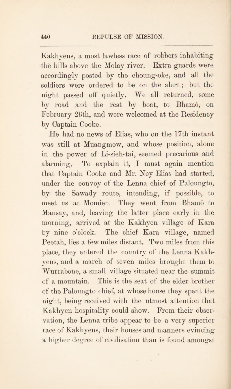 Kakhyens, a most lawless race of robbers inhabiting the hills above the Molay river. Extra guards were accordingly posted by the choung-oke, and all the soldiers were ordered to be on the alert; but the night passed off quietly. We all returned, some by road and the rest by boat, to Bhamo, on February 26th, and were welcomed at the Residency by Captain Cooke. He bad no news of Elias, who on the 17th instant was still at Muangmow, and whose position, alone in the power of Li-sieh-tai, seemed precarious and alarming. To explain it, I must again mention that Captain Cooke and Mr. Ney Elias had started, under the convoy of the Lenna chief of Paloungto, by the Sawady route, intending, if possible, to meet us at Momien. They went from Bhamo to Mansay, and, leaving the latter place early in the morning, arrived at the Kakhyen village of Kara by nine o’clock. The chief Kara village, named Peetah, lies a few miles distant. Two miles from this place, they entered the country of the Lenna Kakh- yens, and a march of seven miles brought them to Wurrabone, a small village situated near the summit of a mountain. This is the seat of the elder brother of the Paloungto chief, at whose house they spent the night, being received with the utmost attention that Kakhyen hospitality could show. From their obser- vation, the Lenna tribe appear to be a very superior race of Kakhyens, their houses and manners evincing a higher degree of civilisation than is found amongst