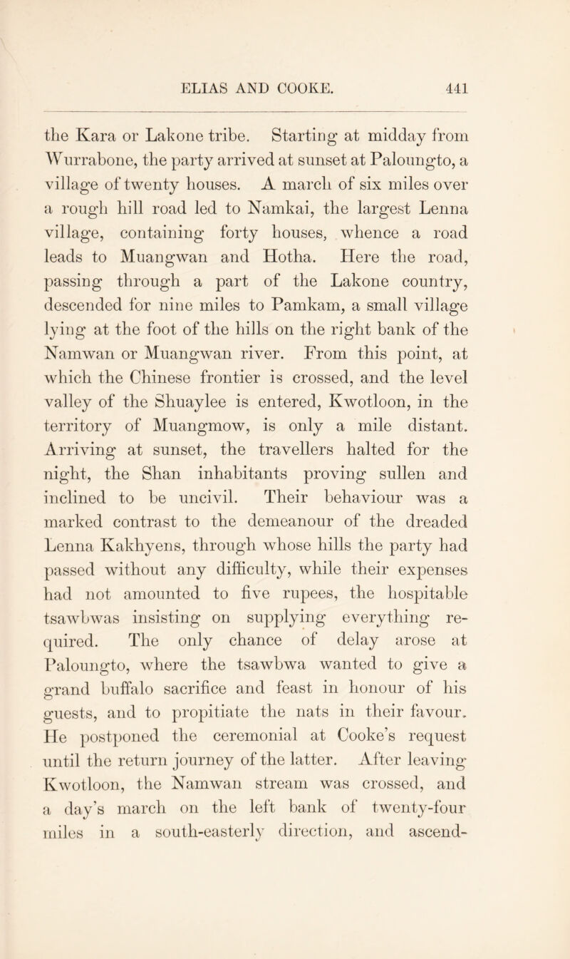 the Kara or Lakone tribe. Starting at midday from Wurrabone, the party arrived at sunset at Paloungto, a village of twenty houses. A march of six miles over a rough hill road led to Namkai, the largest Lenna village, containing forty houses, whence a road leads to Muangwan and Hotha. Here the road, passing through a part of the Lakone country, descended for nine miles to Pamkam, a small village lying at the foot of the hills on the right bank of the Nam wan or Muangwan river. From this point, at which the Chinese frontier is crossed, and the level valley of the Shuaylee is entered, Kwotloon, in the territory of Muangmow, is only a mile distant. Arriving at sunset, the travellers halted for the night, the Shan inhabitants proving sullen and inclined to be uncivil. Their behaviour was a marked contrast to the demeanour of the dreaded Lenna Kakhyens, through whose hills the party had passed without any difficulty, while their expenses had not amounted to five rupees, the hospitable tsawbwas insisting on supplying everything re- quired. The only chance of delay arose at Paloungto, where the tsawbwa wanted to give a crand buffalo sacrifice and feast in honour of his guests, and to propitiate the nats in their favour. He postponed the ceremonial at Cooke’s request until the return journey of the latter. After leaving Kwotloon, the Namwan stream was crossed, and a day’s march on the left bank of twenty-four miles in a south-easterly direction, and ascend-