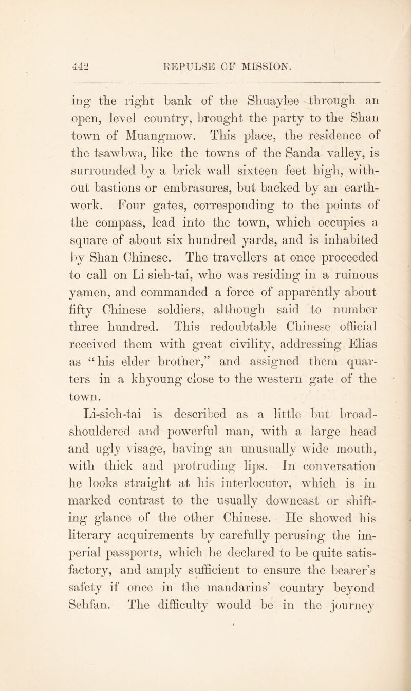 mg the right bank of the Shu ay lee through an open, level country, brought the party to the Shan town of Muangmow. This place, the residence of the tsawbwa, like the towns of the Sanda valley, is surrounded by a brick wall sixteen feet high, with- out bastions or embrasures, hut hacked by an earth- work. Four gates, corresponding to the points of the compass, lead into the town, which occupies a square of about six hundred yards, and is inhabited by Shan Chinese. The travellers at once proceeded to call on Li sieh-tai, who was residing in a ruinous yamen, and commanded a force of apparently about fifty Chinese soldiers, although said to number three hundred. This redoubtable Chinese official received them with great civility, addressing Elias as “ his elder brother/’ and assigned them quar- ters in a khyoung close to the western gate of the town. Li -sieh-tai is described as a little but broad- shouldered and powerful man, with a large head and ugly visage, having an unusually wide mouth, with thick and protruding lips. In conversation he looks straight at his interlocutor, which is in marked contrast to the usually downcast or shift- ing glance of the other Chinese. He showed his literary acquirements by carefully perusing the im- perial passports, which he declared to be quite satis- factory, and amply sufficient to ensure the bearer’s safety if once in the mandarins’ country beyond Sehfan. The difficulty would be in the journey