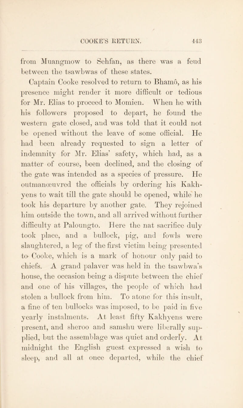 from Muangmow to S eh fan, as there was a feud between the tsawbwas of these states. Captain Cooke resolved to return to Bhamo, as his presence might render it more difficult or tedious for Mr. Elias to proceed to Momien. When he with his followers proposed to depart, he found the western gate closed, and was told that it could not he opened without the leave of some official. He had been already requested to sign a letter of indemnity for Mr. Elias’ safety, which had, as a matter of course, been declined, and the closing of the gate was intended as a species of pressure. He outmanoeuvred the officials by ordering his Kakh- yens to wait till the gate should be opened, while he took his departure by another gate. They rejoined him outside the town, and all arrived without further difficulty at Paloungto. Here the nat sacrifice duly took place, and a bullock, pig, and fowls were slaughtered, a leg of the first victim being presented to- Cooke, which is a mark of honour only paid to chiefs. A grand palaver was held in the tsawbwa’s house, the occasion being a dispute between the chief and one of his villages, the people of which had stolen a bullock from him. To atone for this insult, a fine of ten bullocks was imposed, to be paid in five yearly instalments. At least fifty Kakhyens were present, and sheroo and samshu were liberally sup- plied, but the assemblage was quiet and orderly. At midnight the English guest expressed a wish to sleep, and all at once departed, while the chief