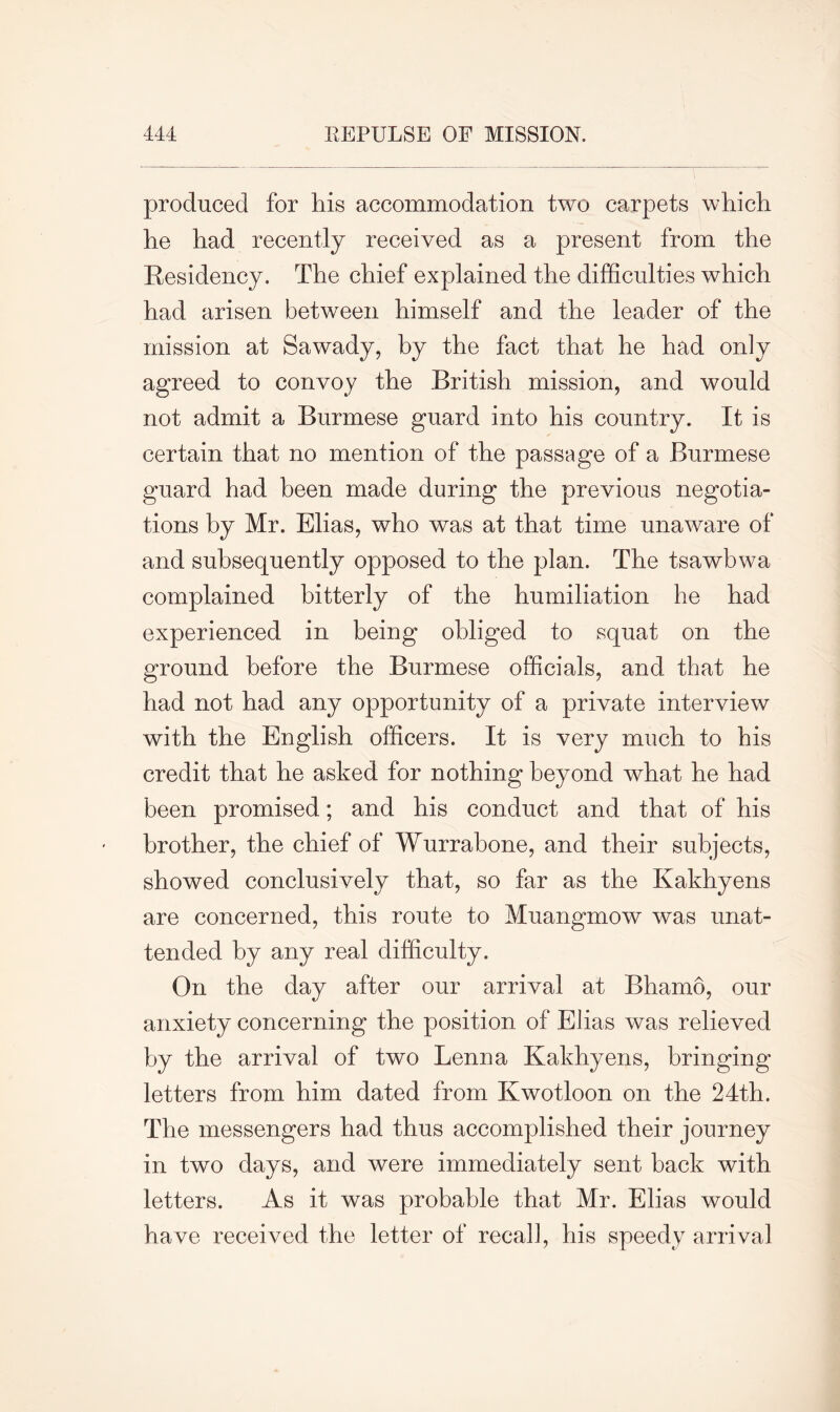 produced for his accommodation two carpets which he had recently received as a present from the Residency. The chief explained the difficulties which had arisen between himself and the leader of the mission at Sawady, by the fact that he had only agreed to convoy the British mission, and would not admit a Burmese guard into his country. It is certain that no mention of the passage of a Burmese guard had been made during the previous negotia- tions by Mr. Elias, who was at that time unaware of and subsequently opposed to the plan. The tsawbwa complained bitterly of the humiliation he had experienced in being obliged to squat on the ground before the Burmese officials, and that he had not had any opportunity of a private interview with the English officers. It is very much to his credit that he asked for nothing beyond what he had been promised; and his conduct and that of his brother, the chief of Wurrabone, and their subjects, showed conclusively that, so far as the Ivakhyens are concerned, this route to Muangmow was unat- tended by any real difficulty. On the day after our arrival at Bhamo, our anxiety concerning the position of Elias was relieved by the arrival of two Lenna Ivakhyens, bringing letters from him dated from Kwotloon on the 24th. The messengers had thus accomplished their journey in two days, and were immediately sent back with letters. As it was probable that Mr. Elias would have received the letter of recall, his speedy arrival