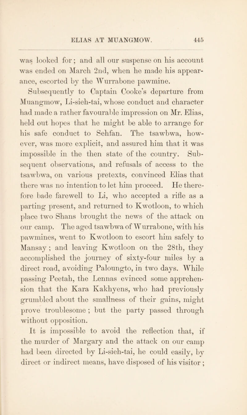 was looked for; and all our suspense on his account was ended on March 2nd, when he made his appear- ance, escorted by the Wurrabone pawmine. Subsequently to Captain Cooke’s departure from Muangmow, Li-sieh-tai, whose conduct and character had made a rather favourable impression on Mr. Elias, held out hopes that he might be able to arrange for his safe conduct to Sehfan. The tsawbwa, how- ever, was more explicit, and assured him that it was impossible in the then state of the country. Sub- sequent observations, and refusals of access to the tsawbwa, on various pretexts, convinced Elias that there was no intention to let him proceed. He there- fore bade farewell to Li, who accepted a rifle as a parting present, and returned to Kwotloon, to which place two Shans brought the news of the attack on our camp. The aged tsawbwa of Wurrabone, with his pawmines, went to Kwotloon to escort him safely to Mansay ; and leaving Kwotloon on the 28th, they accomplished the journey of sixty-four miles by a direct road, avoiding Paloungto, in two days. While passing Peetah, the hennas evinced some apprehem sion that the Kara Kakhyens, who had previously grumbled about the smallness of their gains, might prove troublesome ; but the party passed through without opposition. It is impossible to avoid the reflection that, if the murder of Margary and the attack on our camp had been directed by Li-sieh-tai, he could easily, by direct or indirect means, have disposed of his visitor ;