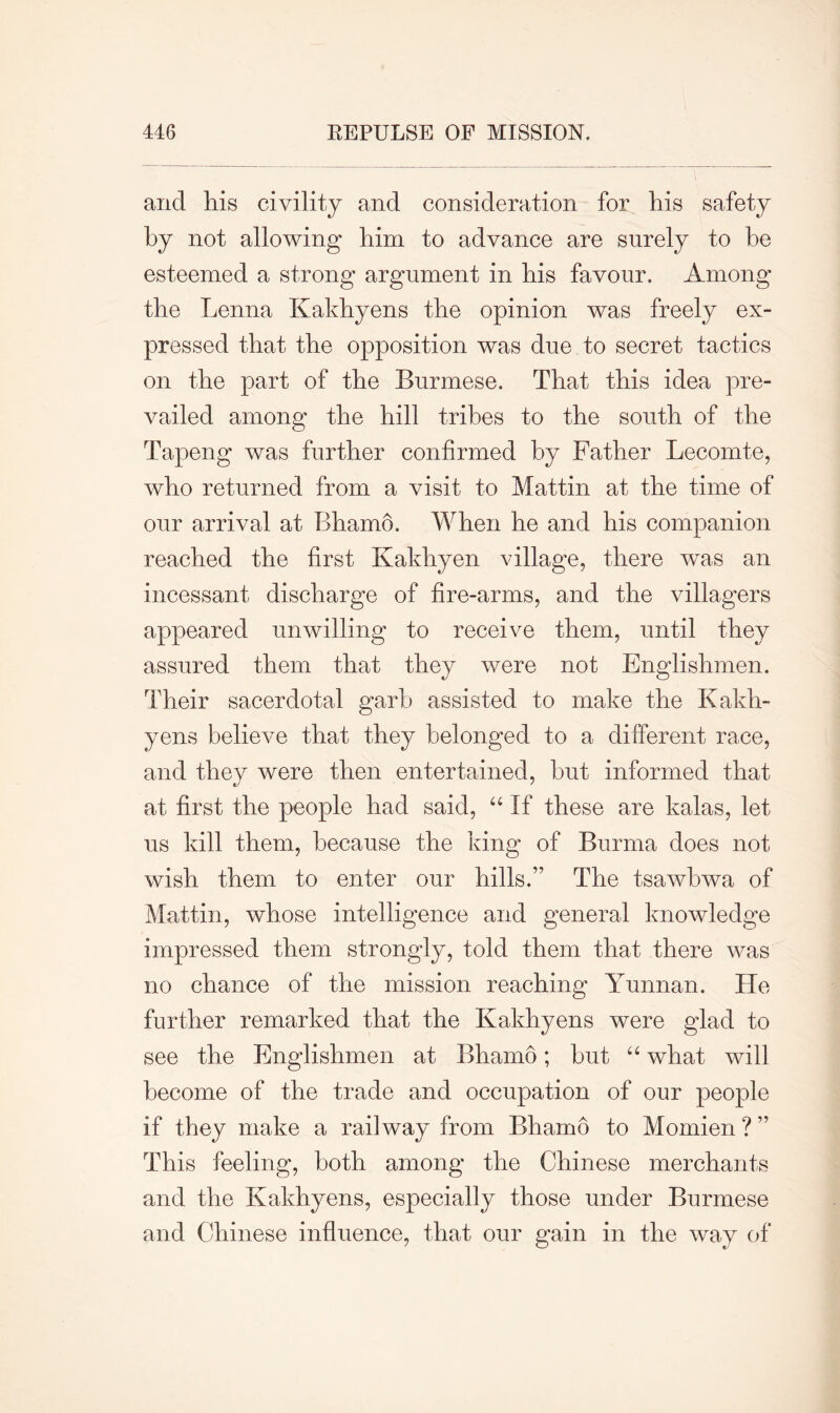 and his civility and consideration for his safety by not allowing him to advance are surely to he esteemed a strong argument in his favour. Among the Lenna Kakhyens the opinion was freely ex- pressed that the opposition was due to secret tactics on the part of the Burmese. That this idea pre- vailed among the hill tribes to the south of the Tapeng was further confirmed by Father Lecomte, who returned from a visit to Mattin at the time of our arrival at Bhamo. When he and his companion reached the first Kakhyen village, there was an incessant discharge of fire-arms, and the villagers appeared unwilling to receive them, until they assured them that they were not Englishmen. Their sacerdotal garb assisted to make the Kakh- yens believe that they belonged to a different race, and they were then entertained, but informed that at first the people had said, “ If these are kalas, let us kill them, because the king of Burma does not wish them to enter our hills.” The tsawbwa of Mattin, whose intelligence and general knowledge impressed them strongly, told them that there was no chance of the mission reaching Yunnan. Fie further remarked that the Kakhyens were glad to see the Englishmen at Bhamo; but “ what will become of the trade and occupation of our people if they make a railway from Bhamo to Momien ? ” This feeling, both among the Chinese merchants and the Kakhyens, especially those under Burmese and Chinese influence, that our gain in the way of