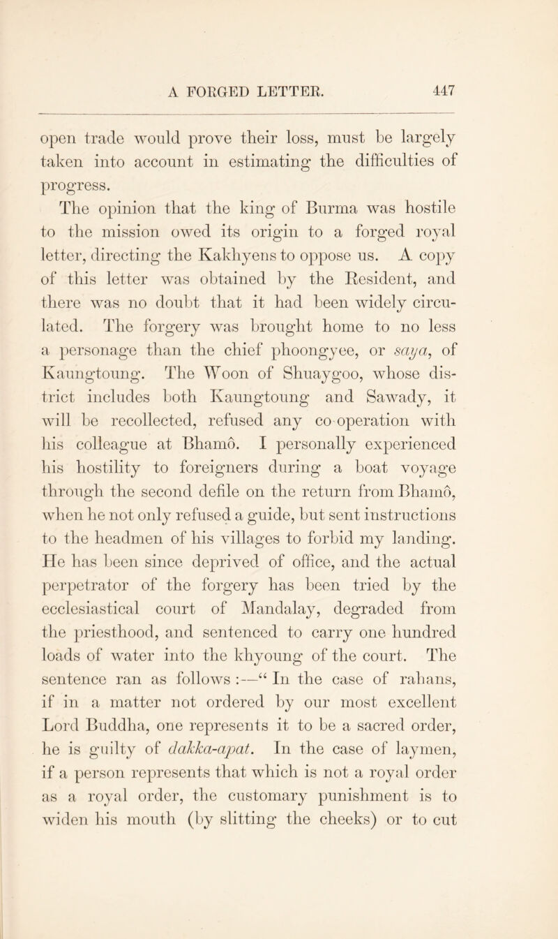 open trade would prove their loss, must be largely taken into account in estimating the difficulties of progress. The opinion that the king of Burma was hostile to the mission owed its origin to a forged royal letter, directing the Kakhyens to oppose us. A copy of this letter was obtained by the Resident, and there was no doubt that it had been widely circu- lated. The forgery was brought home to no less a personage than the chief phoongyee, or saya, of Kaungtoung. The Woon of Shuaygoo, whose dis- trict includes both Kaungtoung and Sawady, it will be recollected, refused any co operation with his colleague at Bhamo. I personally experienced his hostility to foreigners during a boat voyage through the second defile on the return from Bhamo, when he not only refused a guide, but sent instructions to the headmen of his villages to forbid my landing. He has been since deprived of office, and the actual perpetrator of the forgery has been tried by the ecclesiastical court of Mandalay, degraded from the priesthood, and sentenced to carry one hundred loads of water into the khyoung of the court. The sentence ran as follows :—“ In the case of rahans, if in a matter not ordered by our most excellent Lord Buddha, one represents it to be a sacred order, he is guilty of dakka-apat. In the case of laymen, if a person represents that which is not a royal order as a royal order, the customary punishment is to widen his mouth (by slitting the cheeks) or to cut