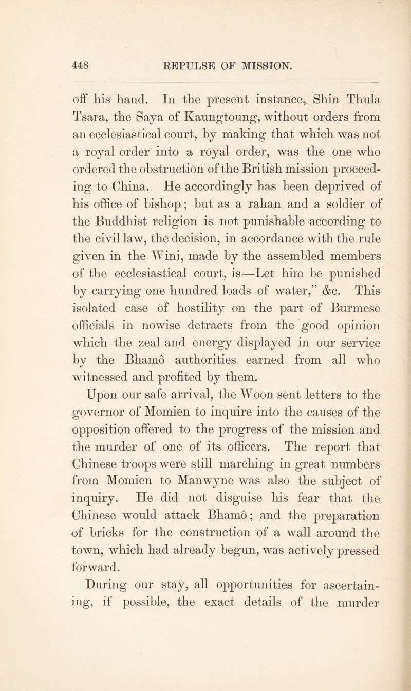 off his hand. In the present instance* Shin Thula Tsara, the Saya of Kaungtoung, without orders from an ecclesiastical court, by making that which was not a royal order into a royal order, was the one who ordered the obstruction of the British mission proceed- ing to China. He accordingly has been deprived of his office of bishop; but as a rahan and a soldier of the Buddhist religion is not punishable according to the civil law, the decision, in accordance with the rule given in the Wini, made by the assembled members of the ecclesiastical court, is—Let him be punished by carrying one hundred loads of water,” &c. This isolated case of hostility on the part of Burmese officials in nowise detracts from the good opinion which the zeal and energy displayed in our service by the Bhamo authorities earned from all who witnessed and profited by them. Upon our safe arrival, the Woon sent letters to the governor of Momien to inquire into the causes of the opposition offered to the progress of the mission and the murder of one of its officers. The report that Chinese troops were still marching in great numbers from Momien to Manwyne was also the subject of inquiry. He did not disguise his fear that the Chinese would attack Bhamo; and the preparation of bricks for the construction of a wall around the town, which had already begun, was actively pressed forward. During our stay, all opportunities for ascertain- ing, if possible, the exact details of the murder