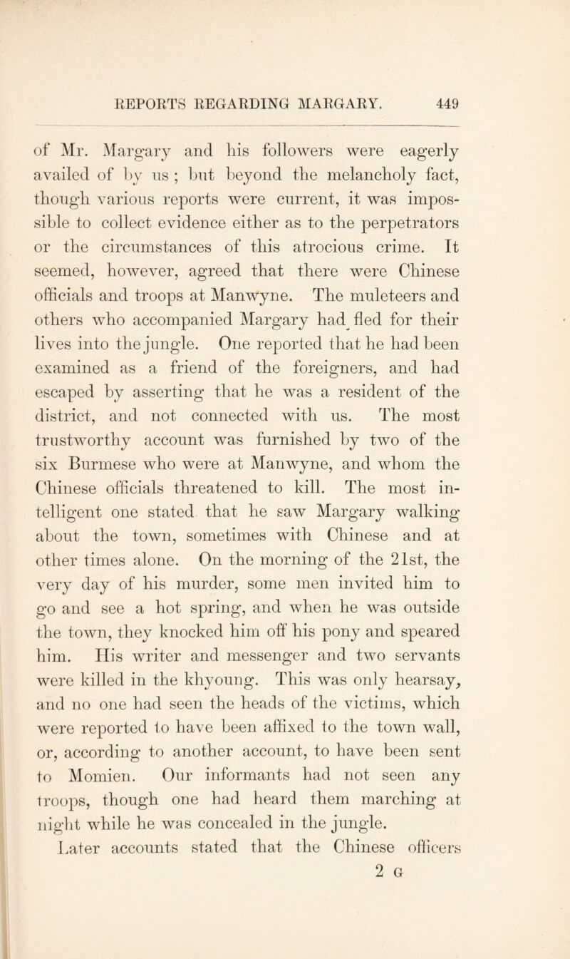 of Mr. Margary and his followers were eagerly availed of by us ; but beyond the melancholy fact, though various reports were current, it was impos- sible to collect evidence either as to the perpetrators or the circumstances of this atrocious crime. It seemed, however, agreed that there were Chinese officials and troops at Manwyne. The muleteers and others who accompanied Margary had^ fled for their lives into the jungle. One reported that he had been examined as a friend of the foreigners, and had escaped by asserting that he was a resident of the district, and not connected with us. The most trustworthy account was furnished by two of the six Burmese who were at Manwyne, and whom the Chinese officials threatened to kill. The most in- telligent one stated that he saw Margary walking about the town, sometimes with Chinese and at other times alone. On the morning of the 21st, the very day of his murder, some men invited him to go and see a hot spring, and when he was outside the town, they knocked him off his pony and speared him. His writer and messenger and two servants were killed in the khyoung. This was only hearsay, and no one had seen the heads of the victims, which were reported to have been affixed to the town wall, or, according to another account, to have been sent to Momien. Our informants had not seen any troops, though one had heard them marching at night while he was concealed in the jungle. Later accounts stated that the Chinese officers 2 G