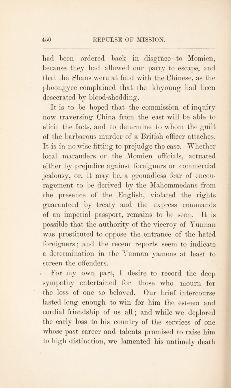 had been ordered back in disgrace to Momien, because they bad allowed our party to escape, and that the Shans were at fend with the Chinese, as the phoongyee complained that the khyoung bad been desecrated by blood-shedding. It is to be hoped that the commission of inquiry now traversing China from the east will be able to elicit the facts, and to determine to whom the guilt of the barbarous murder of a British officer attaches. It is in no wise fitting to prejudge the case. Whether local marauders or the Momien officials, actuated either by prejudice against foreigners or commercial jealousy, or, it may be, a groundless fear of encou- ragement to be derived by the Mahommedans from the presence of the English, violated the rights guaranteed by treaty and the express commands of an imperial passport, remains to be seen. It is possible that the authority of the viceroy of Yunnan was prostituted to oppose the entrance of the hated foreigners; and the recent reports seem to indicate a determination in the Yunnan yaniens at least to screen the offenders. . For my own part, I desire to record the deep sympathy entertained for those who mourn for the loss of one so beloved. Our brief intercourse lasted long enough to win for him the esteem and cordial friendship of us all; and while we deplored the early loss to his country of the services of one whose past career and talents promised to raise him to high distinction, we lamented his untimely death