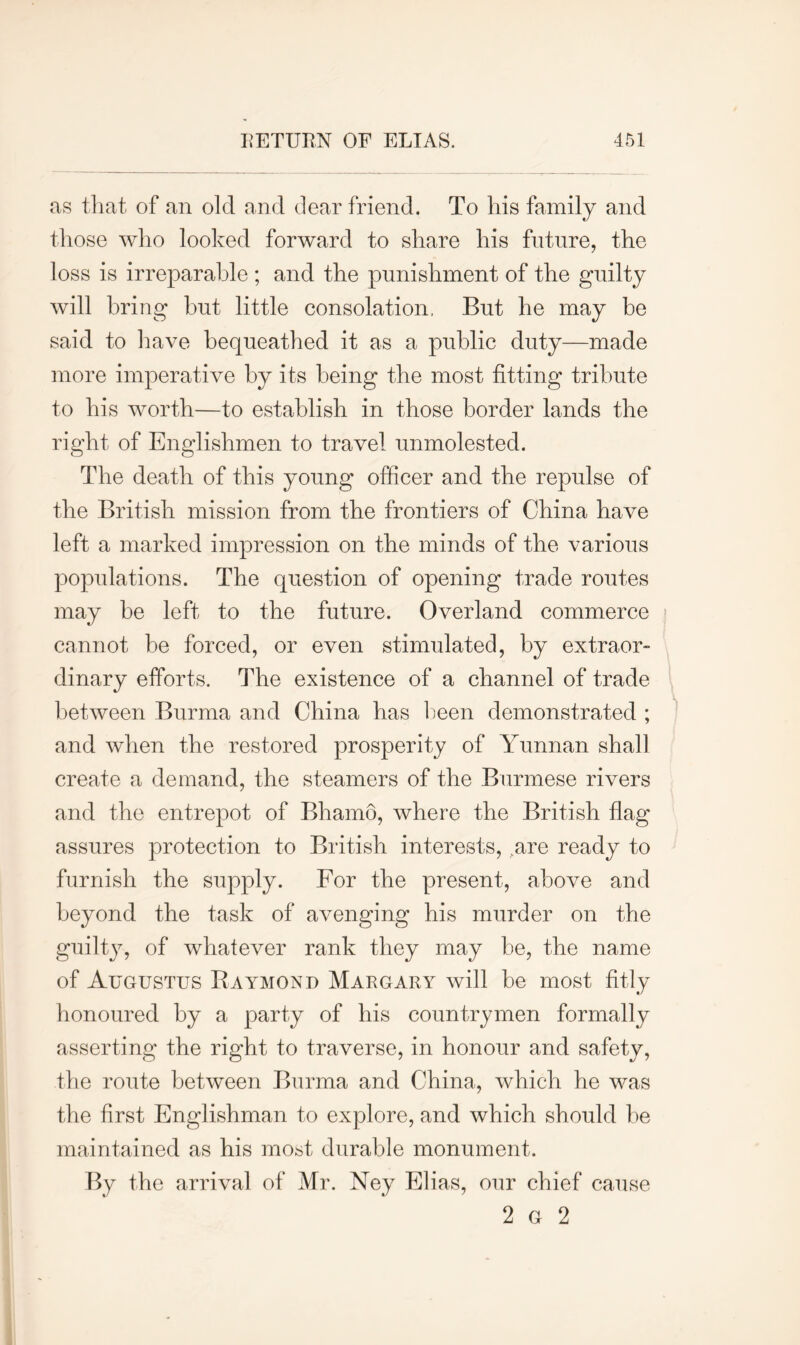 as that of an olcl and dear friend. To his family and those who looked forward to share his future, the loss is irreparable ; and the punishment of the guilty will bring but little consolation. But he may be said to have bequeathed it as a public duty—made more imperative by its being the most fitting tribute to his worth—to establish in those border lands the right of Englishmen to travel unmolested. The death of this young officer and the repulse of the British mission from the frontiers of China have left a marked impression on the minds of the various populations. The question of opening trade routes may be left to the future. Overland commerce cannot be forced, or even stimulated, by extraor- dinary efforts. The existence of a channel of trade between Burma and China has been demonstrated ; and when the restored prosperity of Yunnan shall create a demand, the steamers of the Burmese rivers and the entrepot of Bhamo, where the British flag assures protection to British interests, .are ready to furnish the supply. For the present, above and beyond the task of avenging his murder on the guilty, of whatever rank they may be, the name of Augustus Raymond Margary will be most fitly honoured by a party of his countrymen formally asserting the right to traverse, in honour and safety, the route between Burma and China, which he was the first Englishman to explore, and which should be maintained as his most durable monument. By the arrival of Mr. Ney Elias, our chief cause 2 G 2