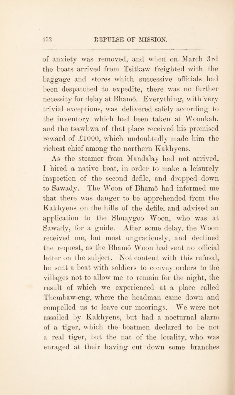 of anxiety was removed, and when on March 3rd the boats arrived from Tsitkaw freighted with the baggage and stores which successive officials had been despatched to expedite, there was no further necessity for delay at Bhamo. Everything, with very trivial exceptions, was delivered safely according to the inventory which had been taken at Woonkah, and the tsawbwa of that place received his promised reward of £1000, which undoubtedly made him the richest chief among the northern Kakhyens. As the steamer from Mandalay had not arrived, I hired a native boat, in order to make a leisurely inspection of the second defile, and dropped down to Sawady. The Woon of Bhamo had informed me that there was danger to he apprehended from the Kakhyens on the hills of the defile, and advised an application to the Shuaygoo Woon, who was at Sawady, for a guide. After some delay, the Woon received me, hut most ungraciously, and declined the request, as the Bhamo Woon had sent no official letter on the subject. Not content with this refusal, he sent a boat with soldiers to convey orders to the villages not to allow me to remain for the night, the result of which we experienced at a place called Themhaw-eng, where the headman came down and compelled us to leave our moorings. We were not assailed by Kakhyens, hut had a nocturnal alarm of a tiger, which the boatmen declared to be not a real tiger, but the nat of the locality, wTho was enraged at their having cut down some branches