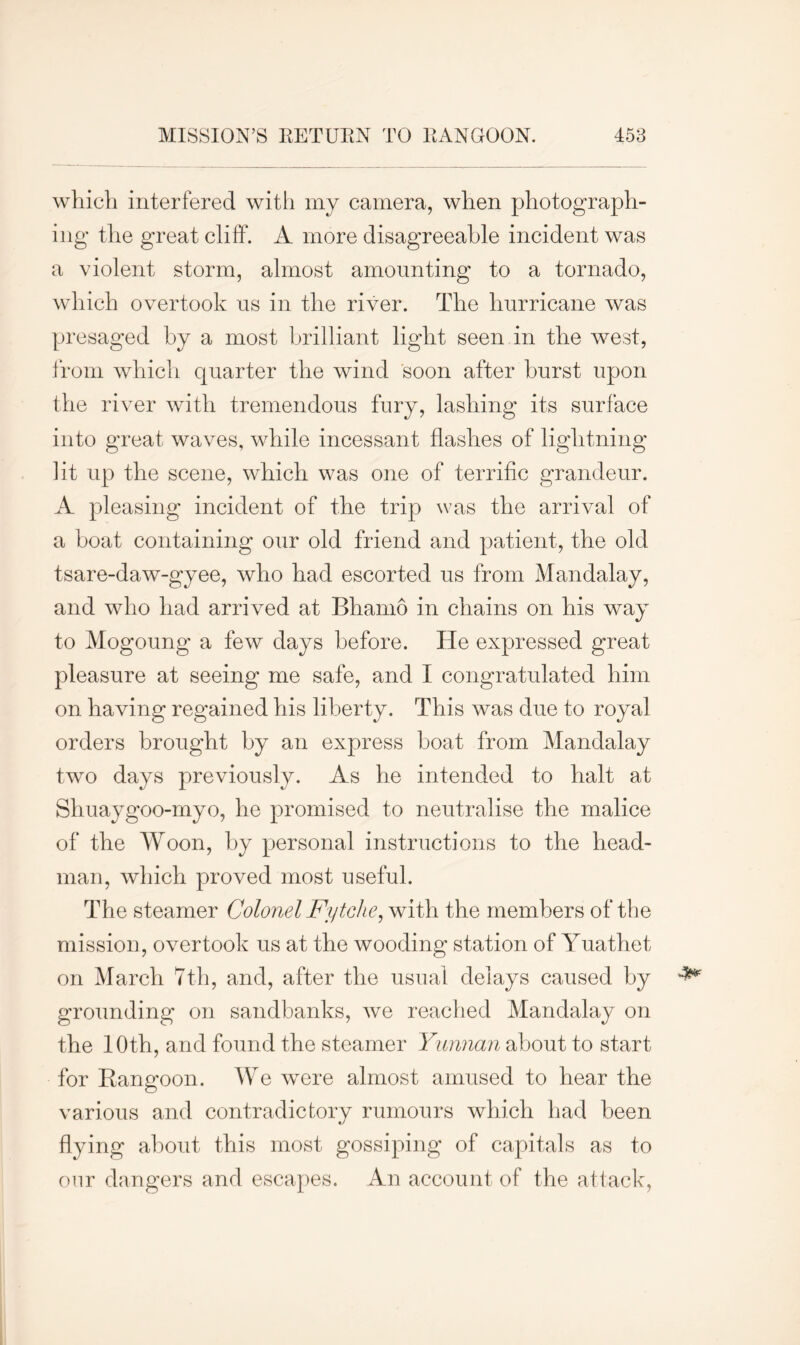 which interfered with my camera, when photograph- ing* the great cliff. A more disagreeable incident was a violent storm, almost amounting to a tornado, which overtook us in the river. The hurricane was presaged by a most brilliant light seen in the west, from which quarter the wind soon after hurst upon the river with tremendous fury, lashing its surface into great waves, while incessant flashes of lightning lit up the scene, which was one of terrific grandeur. A pleasing incident of the trip was the arrival of a boat containing our old friend and patient, the old tsare-daw-gyee, who had escorted us from Mandalay, and who had arrived at Bhamo in chains on his way to Mogoung a few days before. He expressed great pleasure at seeing me safe, and I congratulated him on having regained his liberty. This was due to royal orders brought by an express boat from Mandalay two days previously. As he intended to halt at Shuaygoo-myo, he promised to neutralise the malice of the Woon, by personal instructions to the head- man, which proved most useful. The steamer Colonel Fytche, with the members of the mission, overtook us at the wooding station of Yuathet on March 7th, and, after the usual delays caused by grounding on sandbanks, we reached Mandalay on the 10th, and found the steamer Yunnan about to start for Rangoon. We were almost amused to hear the various and contradictory rumours which had been flying about this most gossiping of capitals as to our dangers and escapes. An account of the attack,