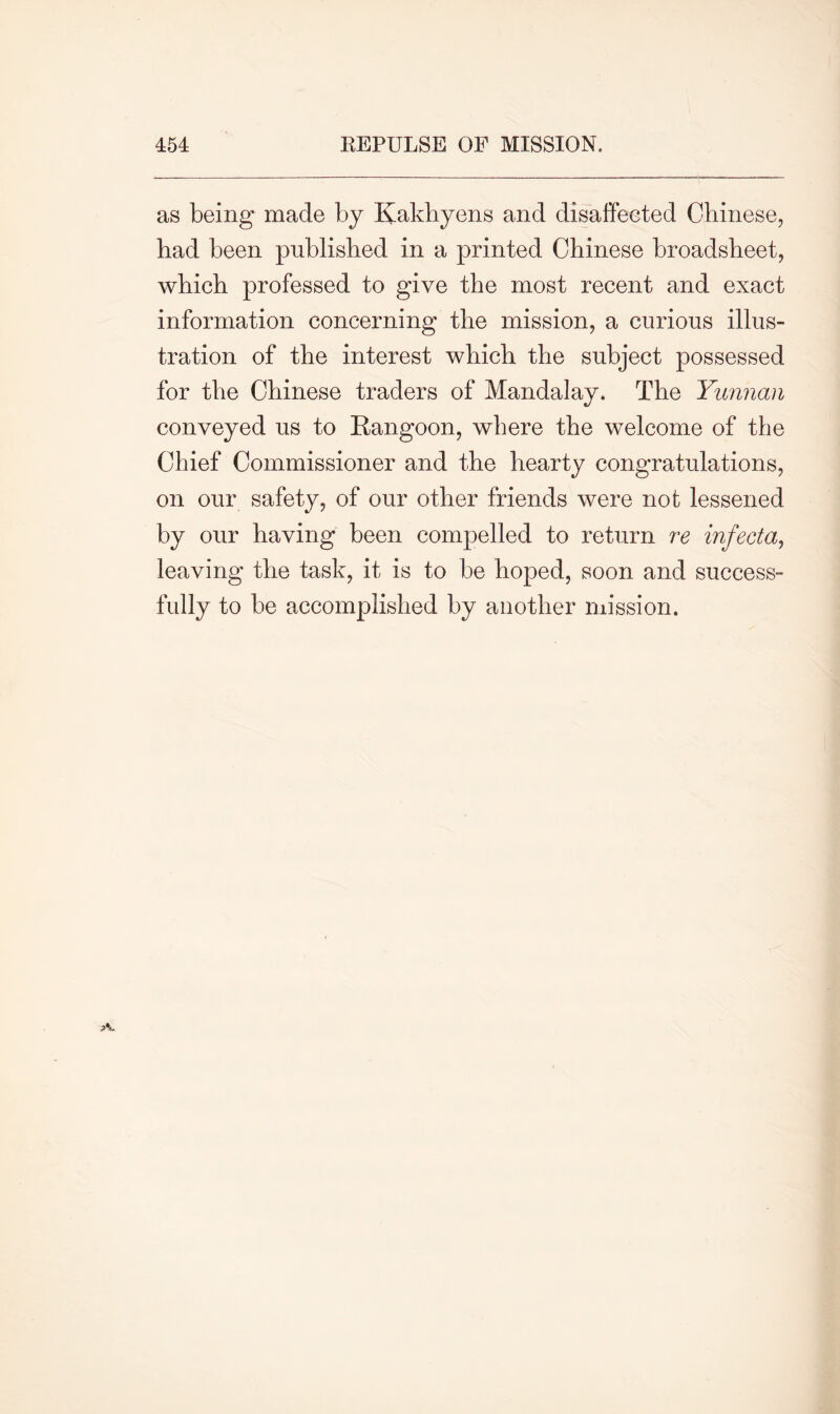 as being made by Kakhyens and disaffected Chinese, had been published in a printed Chinese broadsheet, which professed to give the most recent and exact information concerning the mission, a curious illus- tration of the interest which the subject possessed for the Chinese traders of Mandalay. The Yunnan conveyed us to Rangoon, where the welcome of the Chief Commissioner and the hearty congratulations, on our safety, of our other friends were not lessened by our having been compelled to return re infecta, leaving the task, it is to be hoped, soon and success- fully to be accomplished by another mission.