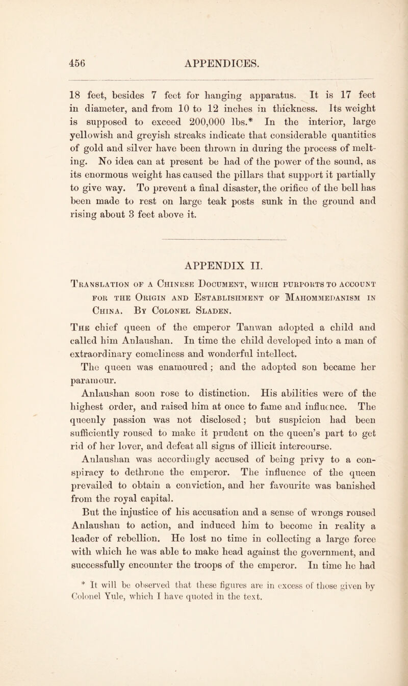 18 feet, besides 7 feet for hanging apparatus. It is 17 feet in diameter, and from 10 to 12 inches in thickness. Its weight is supposed to exceed 200,000 lbs.* In the interior, large yellowish and greyish streaks indicate that considerable quantities of gold and silver have been thrown in during the process of melt- ing. No idea can at present be had of the power of the sound, as its enormous weight has caused the pillars that support it partially to give way. To prevent a final disaster, the orifice of the bell has been made to rest on large teak posts sunk in the ground and rising about 3 feet above it. APPENDIX II. Translation of a Chinese Document, which purports to account for the Origin and Establishment of Maiiommedanism in China. By Colonel Sladen. The chief queen of the emperor Tanwan adopted a child and called him Anlaushan. In time the child developed into a man of extraordinary comeliness and wonderful intellect. The queen was enamoured; and the adopted son became her paramour. Anlaushan soon rose to distinction. His abilities were of the highest order, and raised him at once to fame and influence. The queenly passion was not disclosed; but susjiicion had been sufficiently roused to make it prudent on the queen’s part to get rid of her lover, and defeat all signs of illicit intercourse. Anlaushan was accordingly accused of being privy to a con- spiracy to dethrone the emperor. The influence of the queen prevailed to obtain a conviction, and her favourite was banished from the royal capital. But the injustice of his accusation and a sense of wrongs roused Anlaushan to action, and induced him to become in reality a leader of rebellion. He lost no time in collecting a large force with which he was able to make head against the government, and successfully encounter the troops of the emperor. In time he had * It will be observed that these figures are in excess of those given by Colonel Yule, which I have quoted in the text.