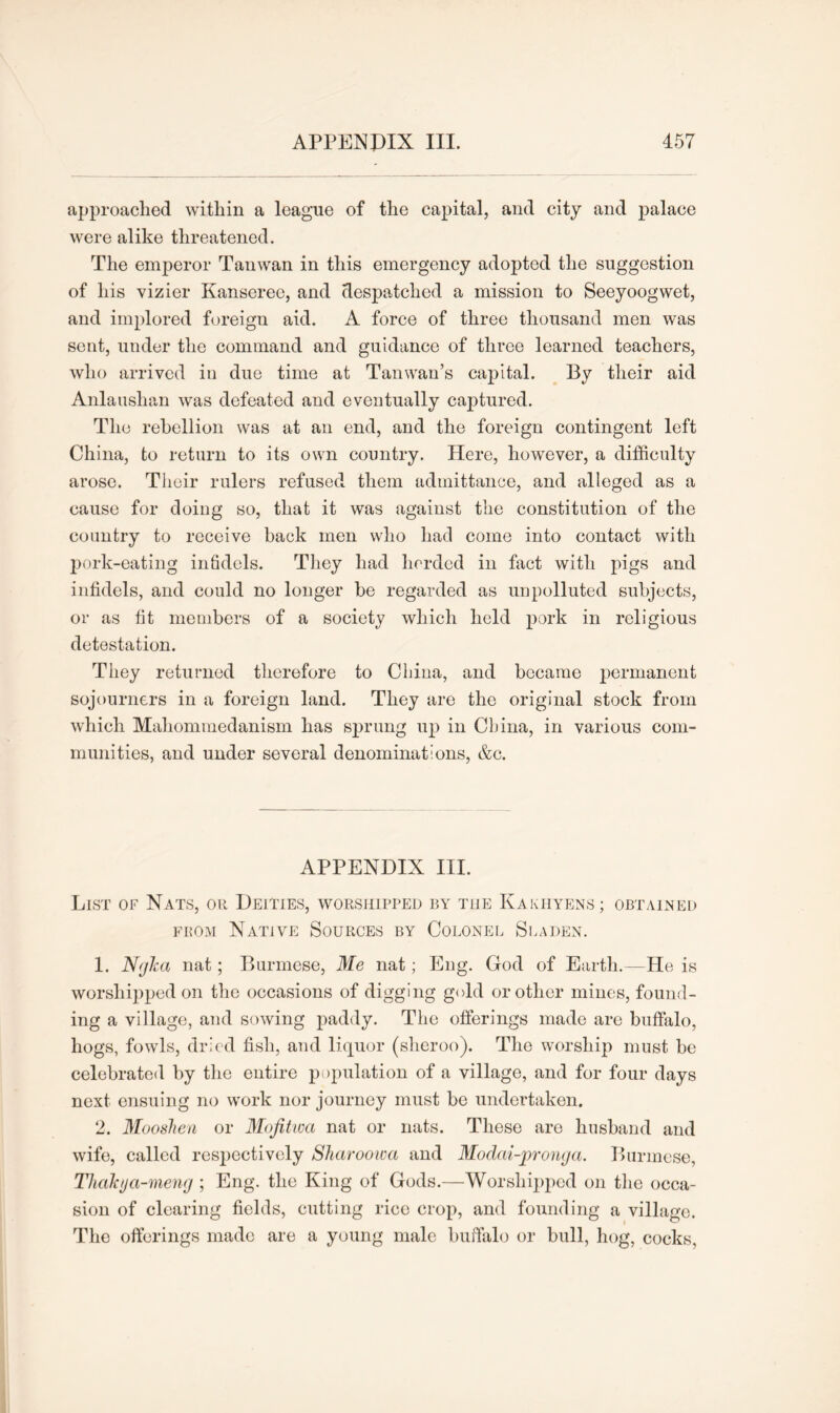 approached within a league of the capital, and city and palace were alike threatened. The emperor Tanwan in this emergency adopted the suggestion of his vizier Kanseree, and despatched a mission to Seeyoogwet, and implored foreign aid. A force of three thousand men was sent, under the command and guidance of three learned teachers, who arrived in due time at Tanwan’s capital. By their aid Anlaushan was defeated and eventually captured. The rebellion was at an end, and the foreign contingent left China, to return to its own country. Here, however, a difficulty arose. Their rulers refused them admittance, and alleged as a cause for doing so, that it was against the constitution of the country to receive back men who had come into contact with pork-eating infidels. They had herded in fact with pigs and infidels, and could no longer he regarded as unpolluted subjects, or as fit members of a society which held pork in religious detestation. They returned therefore to China, and became permanent sojourners in a foreign land. They are the original stock from which Mahommedanism has sprung up in China, in various com- munities, and under several denominations, &e. APPENDIX III. List of Nats, or Deities, worshipped by the Kakhyens ; obtained from Native Sources by Colonel Sladen. 1. Nrjha nat; Burmese, Me nat; Eng. God of Earth.—He is worshipped on the occasions of digging gold or other mines, found- ing a village, and sowing paddy. The offerings made are buffalo, hogs, fowls, dried fish, and liquor (sheroo). The worship must be celebrated by the entire population of a village, and for four days next ensuing no work nor journey must be undertaken. 2. Mooshen or Mofitwa nat or nats. These are husband and wife, called respectively Sharoowa and Modai-jproyuja. Burmese, Thalaja-meng ; Eng. the King of Gods.—Worshipped on the occa- sion of clearing fields, cutting rice crop, and founding a village. The offerings made are a young male buffalo or bull, hog, cocks,