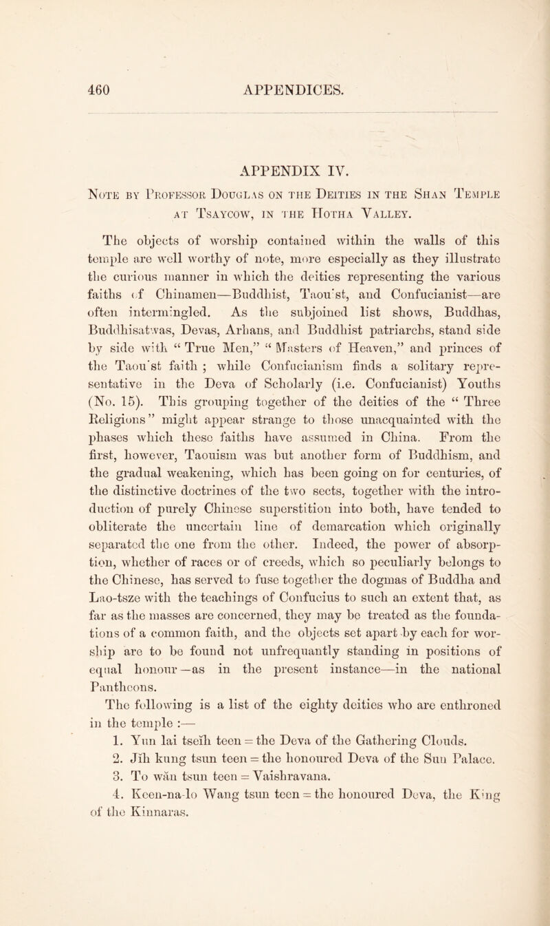 APPENDIX IV. Note by Professor Douglas on the Deities in the Shan Temple at Tsaycow, in the Hotha Valley. The objects of worship contained within the walls of this temple are well worthy of note, more especially as they illustrate the curious manner in which the deities representing the various faiths of Chinamen—Buddhist, Taou’sfc, and Confucianist—are often intermingled. As the subjoined list shows, Buddhas, Buddhisatwas, Devas, Arlians, and Buddhist patriarchs, stand side by side with “ True Men,” “ Masters of Heaven,” and princes of the Taou'st faith ; while Confucianism finds a solitary repre- sentative in the Deva of Scholarly (i.e. Confucianist) Youths (No. 15). This grouping together of the deities of the “ Three Religions” might appear strange to those unacquainted with the phases which these faiths have assumed in China. From the first, however, Taouism was but another form of Buddhism, and the gradual weakening, which has been going on for centuries, of the distinctive doctrines of the two sects, together with the intro- duction of purely Chinese superstition into both, have tended to obliterate the uncertain line of demarcation which originally separated the one from the other. Indeed, the power of absorp- tion, whether of races or of creeds, which so peculiarly belongs to the Chinese, has served to fuse together the dogmas of Buddha and Lao-tsze with the teachings of Confucius to such an extent that, as far as the masses are concerned, they may be treated as the founda- tions of a common faith, and the objects set apart-by each for wor- ship are to be found not unfrequantly standing in positions of equal honour—as in the present instance—in the national Pantheons. The following is a list of the eighty deities who are enthroned in the temple :— 1. Yun lai tseih teen = the Deva of the Gathering Clouds. 2. Jih kung tsun teen = the honoured Deva of the Sun Palace. 3. To wan tsun teen = Vaishravana. 4. Kcen-na-lo Wang tsun teen = the honoured Deva, the King of the Kinnaras.