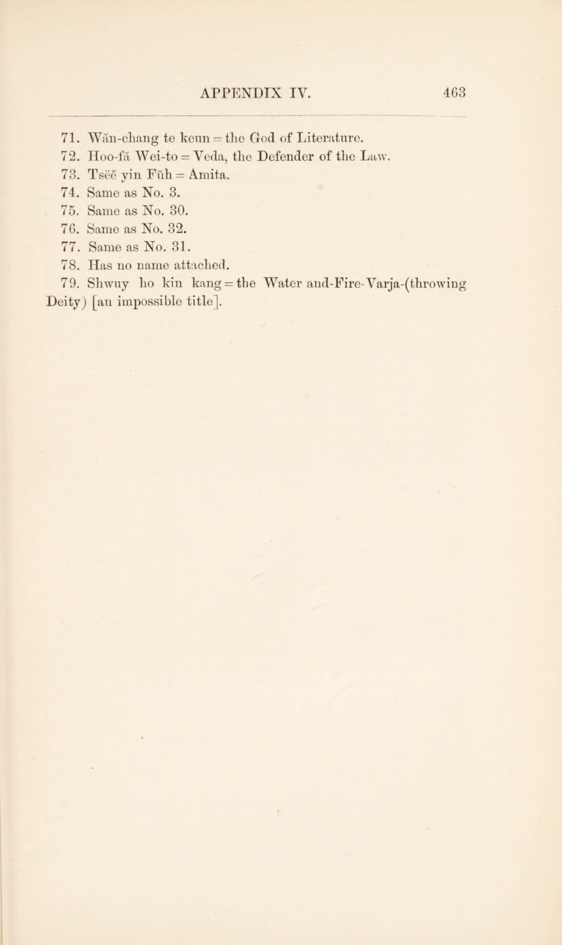 71. Wan-cliang te keun = the God of Literature. 72. Hoo-fa Wei-to = Veda, the Defender of the Law. 73. Tsee yin Fiih = Amita. 74. Same as No. 3. 75. Same as No. 30. 7G. Same as No. 32. 77. Same as No. 31. 78. Idas no name attached. 79. Shwuy ho kin kang — the Water and-Fire-Varja-(throwing Deity) [an impossible title].