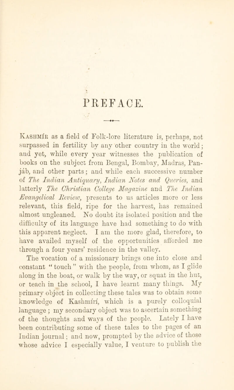 PREFACE. Kashmir as a field of Folk-lore literature is, perhaps, not surpassed in fertility by any other country in the world; and yet, while every year witnesses the publication of books on the subject from Bengal, Bombay, Madras, Pan- jab, and other parts; and while each successive number of The Indian Antiquary, Indian Notes and Queries, and latterly The Christian College Magazine and The Indian Evangelical Beview, presents to us articles more or less relevant, this field, ripe for the harvest, has remained almost ungleaned. Ko doubt its isolated position and the difficultv of its language have had something to do with this apparent neglect. I am the more glad, therefore, to have availed myself of the opportunities afforded me through a four years’ residence in the valley. The vocation of a missionarv brings one into close and constant “ touch ” with the people, from whom, as I glide along in the boat, or walk by the way, or squat in the hut, or teach in the school, I have learnt many things. iMy primary object in collecting these tales was to obtain some knowledge of Kashmm, which is a purely colloquial language ; my secondary object was to ascertain something of the thoughts and ways of the people. Lately I have been contributing some of these tales to the pages of an Indian journal; and now, prompted by the advice of those whose advice I especially value, I venture to publish the