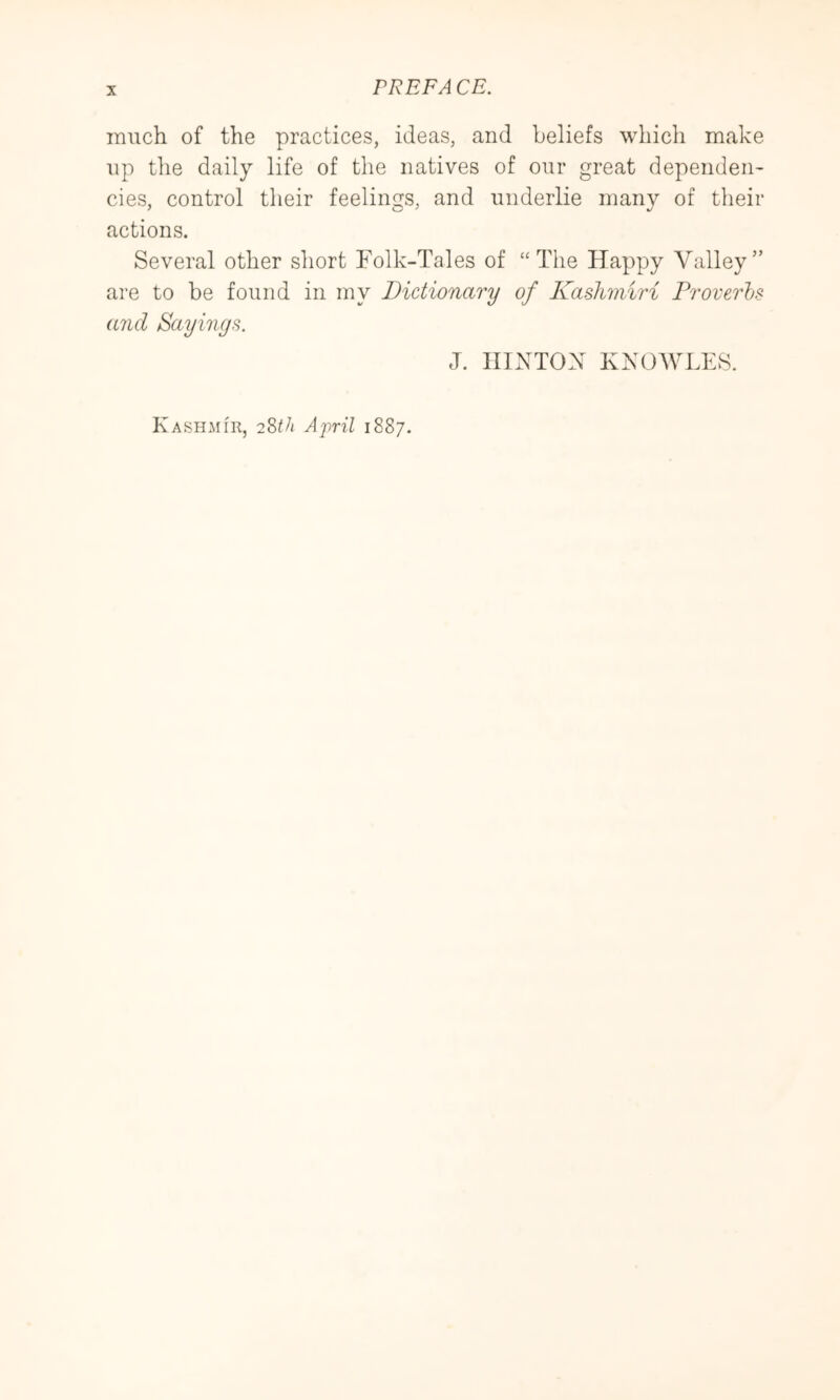 much of the practices, ideas, and beliefs which make up the daily life of the natives of our great dependeii' cies, control their feelings, and underlie many of tlieir actions. Several other short Folk-Tales of “The Happy Valley” are to be found in my Dictionary of Kashmiri Proverhs and Sayings. J. HINTON KNOWLES. Kashmir, 2?>th April 1887.