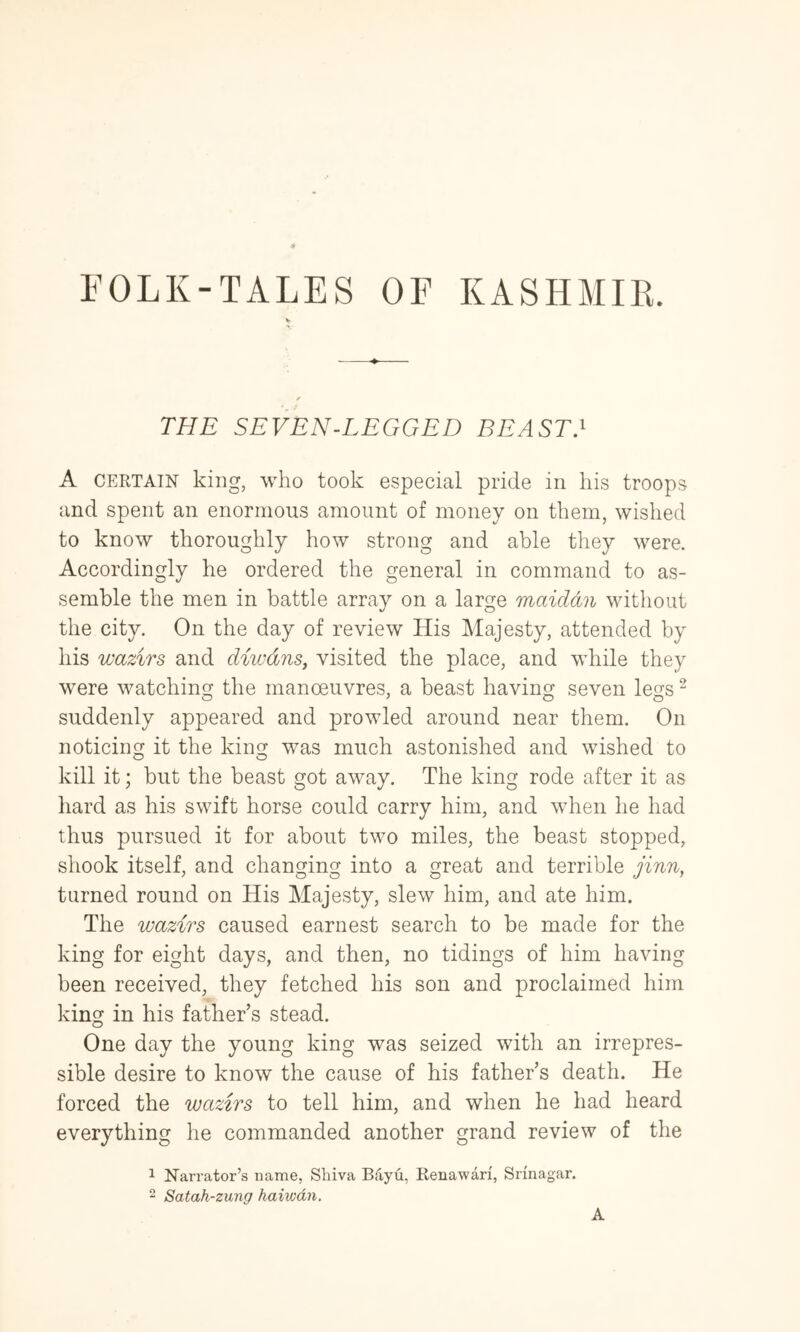 FOLK-TALES OF KASHMIR. THE SEVEN-LEGGED BEAST} A CERTAIN king, who took especial pride in his troops and spent an enormous amount of money on them, wished to know thoroughly how strong and able they were. Accordingly he ordered the general in command to as- semble the men in battle array on a large maiddn without the city. On the day of review His Majesty, attended by his wazirs and diwdnSj visited the place, and while they were watching the manoeuvres, a beast having seven legs ^ suddenly appeared and prowled around near them. On noticing it the king was much astonished and wished to kill it; but the beast got away. The king rode after it as hard as his swift horse could carry him, and when he had thus pursued it for about two miles, the beast stopped, shook itself, and changing into a great and terrible jinn, turned round on His Majesty, slew him, and ate him. The wazirs caused earnest search to be made for the king for eight days, and then, no tidings of him having been received, they fetched his son and proclaimed him king in his father’s stead. One day the young king was seized with an irrepres- sible desire to know the cause of his father’s death. He forced the wazirs to tell him, and when he had heard everything he commanded another grand review of the 1 Narrator’s name, Shiva Bayu, Renawari, Srinagar. 2 Satah-zung haiwdn. A