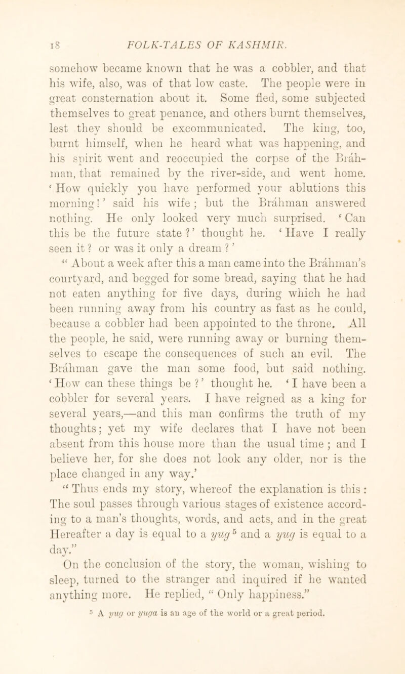 somehow became known that he was a cobbler, and that his wife, also, was of that low caste. The people were in great consternation about it. Some tied, some subjected themselves to great penance, and others burnt themselves, lest they should be excommunicated. The king, too, burnt himself, when he heard what was happening, and his spirit went and reoccupied the corpse of the Ihah- nian, that remained by the river-side, and went home. ‘ How quickly you have performed your ablutions this morning! ’ said his wife ; but the Brahman answered nothing. He only looked very much surprised. ‘ Can this be the future state?’ thought he. ‘Have I really seen it ? or was it only a dream ? ’ “ About a week after this a man came into the Brahman’s courtyard, and begged for some bread, saying that he had not eaten anything for five days, during which he had been running away from his country as fast as he could, because a cobbler had been appointed to the throne. All the people, he said, were running away or burning them- selves to escape the consequences of such an evil. The Brahman gave the man some food, but said nothing. ‘ How can these things be ? ’ thought he. ‘ I have been a cobbler for several years. I have reigned as a king for several years,—and this man confirms the truth of my thoughts; yet my wife declares that I have not been absent from this house more than the usual time ; and T believe her, for she does not look any older, nor is the place changed in any way.’ “ Thus ends my story, whereof the explanation is this : The soul passes through various stages of existence accord- ing to a man’s thoughts, words, and acts, and in the great Hereafter a day is equal to a yug^ and a yug is equal to a day.” On the conclusion of the story, the woman, wishing to sleep, turned to the stranger and inquired if he wanted anything more. He replied, “ Only happiness.” A yufj or yupa is au age of the world or a great period.