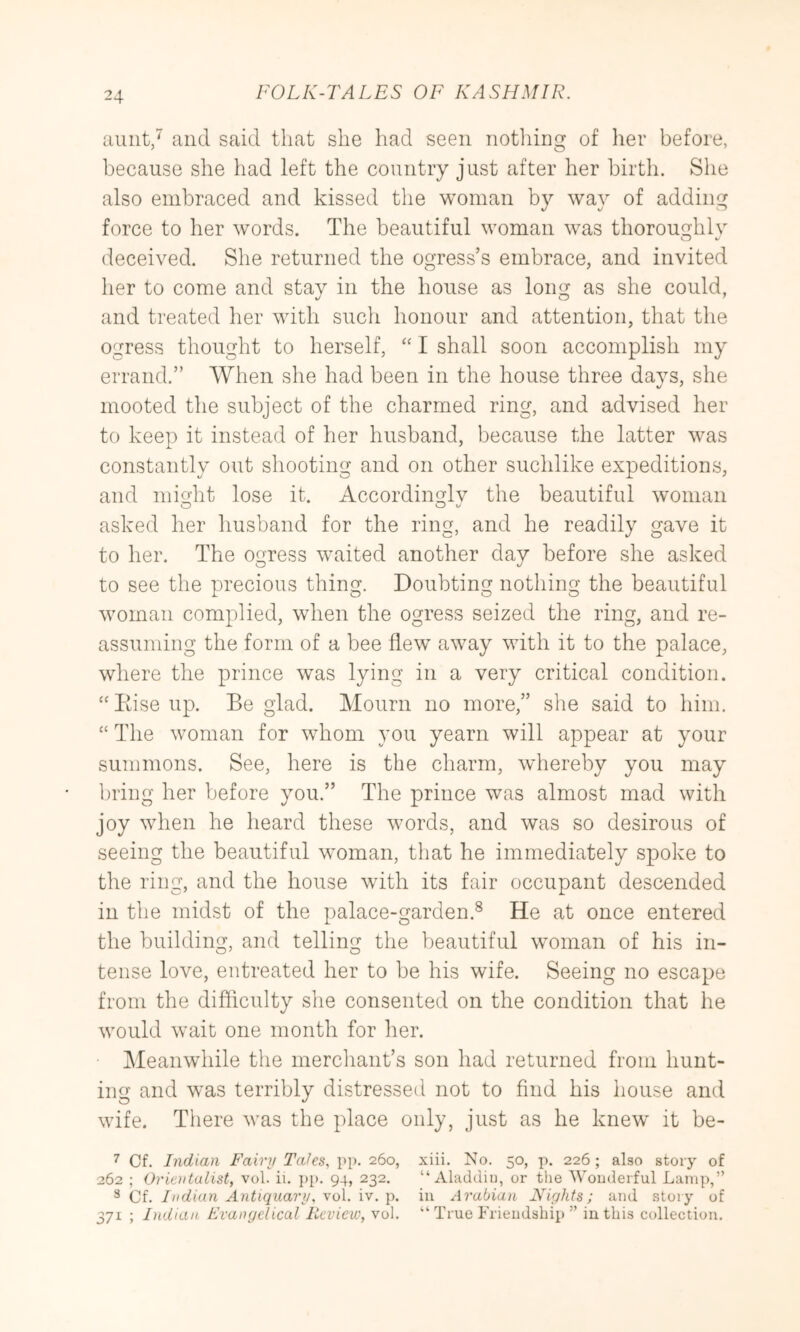 aunt/ and said that she had seen nothing of her before, because she had left the country just after her birth. She also embraced and kissed the woman by way of adding force to her words. The beautiful woman was thoroughly deceived. She returned the ogress’s embrace, and invited her to come and stay in the house as long as she could, and treated her with such honour and attention, that the ogress thought to herself, I shall soon accomplish my errand.” When she had been in the house three days, she mooted tlie subject of the charmed ring, and advised her to keep it instead of her husband, because the latter was constantly out shooting and on other suchlike expeditions, and might lose it. Accordingly the beautiful woman asked her husband for the ring, and he readily gave it to her. The ogress waited another day before she asked to see the precious thing. Doubting nothing the beautiful woman complied, when the ogress seized the ring, and re- assuming the form of a bee flew away with it to the palace, where the prince was lying in a very critical condition. “ Eise up. Be glad. Mourn no more,” she said to him. “ The woman for whom you yearn will appear at your summons. See, here is the charm, whereby you may bring her before you.” The prince was almost mad with joy when he heard these words, and was so desirous of seeing the beautiful woman, that he immediately spoke to the ring, and the house with its fair occupant descended in the midst of the palace-garden.^ He at once entered the building, and telling the beautiful woman of his in- tense love, entreated her to be his wife. Seeing no escape from the difficulty she consented on the condition that he would wait one month for her. Meanwhile the merchant’s son had returned from hunt- ing and was terribly distressetl not to find his house and wife. There was the place only, just as he knew it be- 7 Of. Indian Fairy Talcs, pp. 260, xiii. No. 50, p. 226 ; also story of 262 ; Orientalist, vol. ii. ])p. 94, 232. “ Aladcliu, or tlie Wouderful Lamp,” ** Cf. Indian Antiquary, vol. iv. p. in Arabian Niylits; and story of 371 ; Indian Evangelical Ikvieio, vol. “ True Friendship ” in this collection.