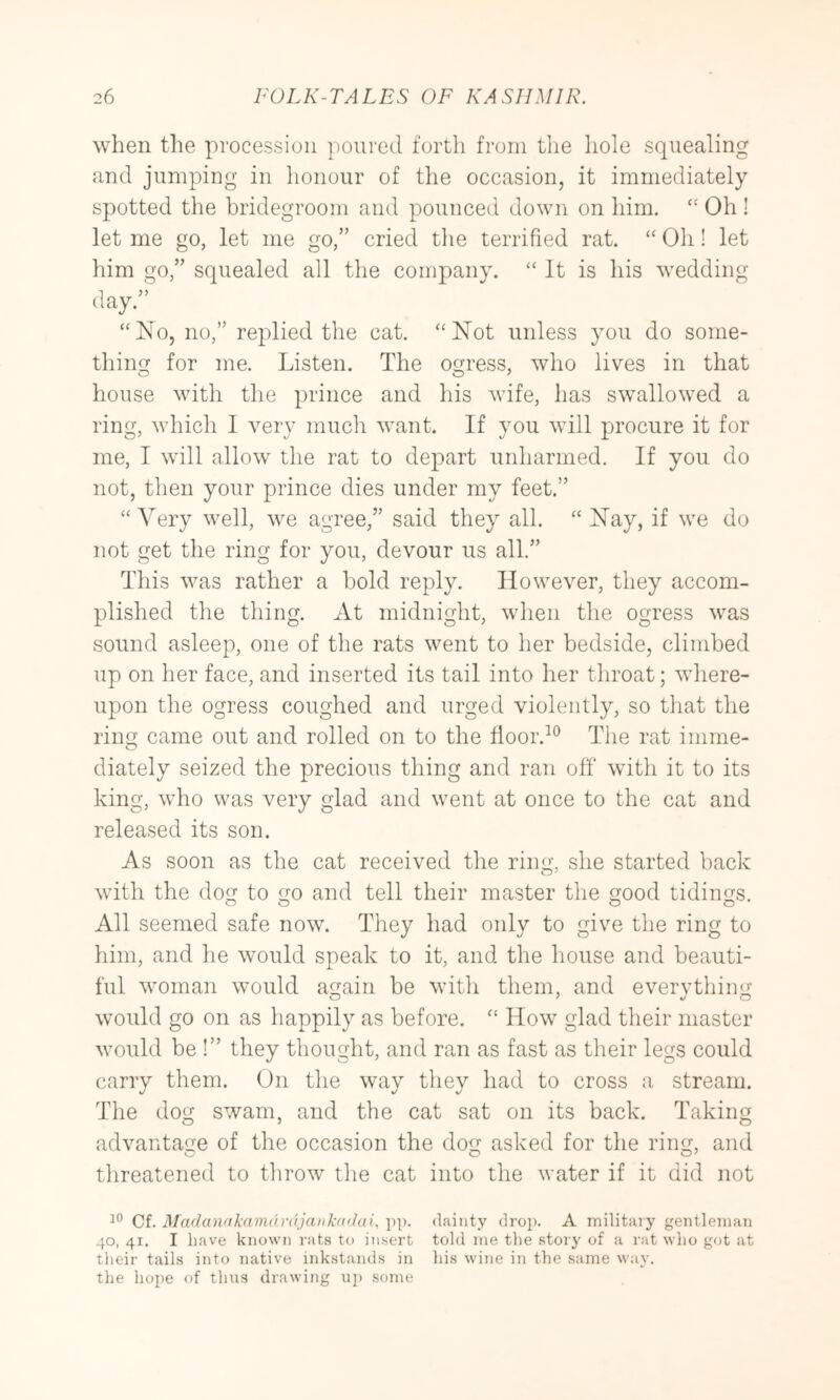 when the procession poured forth from the hole squealing and jumping in honour of the occasion, it immediately spotted the bridegroom and pounced down on him. Oh ! let me go, let me go,” cried the terrified rat. “ Oh! let him go,” squealed all the company. “ It is his wedding day.” “No, no,” replied the cat. “Not unless you do some- thing for me. Listen. The ogress, who lives in that house with the prince and his wife, has swallowed a ring, which 1 very much want. If you will procure it for me, I will allow the rat to depart unharmed. If you do not, then your prince dies under my feet.” “ Very well, we agree,” said they all. “ Nay, if we do not get the ring for you, devour us all.” This was rather a hold reply. However, they accom- plished the thing. At midnight, when the ogress was sound asleep, one of the rats went to her bedside, climbed up on her face, and inserted its tail into her throat; where- upon the ogress coughed and urged violently, so that the ring came out and rolled on to the floor.^^ The rat imme- diately seized the precious thing and ran off with it to its king, w’ho was very glad and went at once to the cat and released its son. As soon as the cat received the ring, she started back with the dog to go and tell their master the good tidings. All seemed safe now. They had only to give the ring to him, and he would speak to it, and the house and beauti- ful woman would again be with them, and everything would go on as happily as before. “ How glad their master would be !” they thought, and ran as fast as their legs could carry them. On the The dog swam, and the cat sat on its back. Taking advantage of the occasion the dog asked for the ring, and threatened to tlirow the cat into the water if it did not Cf. ]\ra(lanakam(h'(}jaiik((>hii. pp. dainty drop. A militaiy gentleman 40, 41. I have known rats to insert told me the story of a rat who got at their tails into native inkstands in his wine in the same way. the hope of thus drawing uj) some way they had to cross a stream.