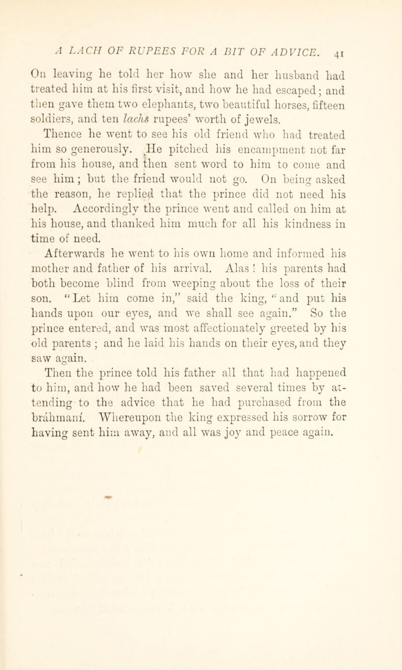 41 On leaving he told her how she and her husband had treated him at his first visit, and liow he had escaped; and tlien gave them two elephants, two beautiful horses, fifteen soldiers, and ten lacks rupees’ worth of jewels. Thence he went to see his old friend who had treated him so generously. ^He pitched his encampment not far from his house, and then sent word to him to come and see him ; hut the friend would not go. On being asked the reason, he replied that the prince did not need his help. Accordingly the prince went and called on him at his house, and thanked him much for all his kindness in time of need. Afterwards he went to his own home and informed his mother and father of his arrival. Alas ! his parents had both become blind from weeping about the loss of their son. Let him come in,” said the king, '' and put his hands upon our eyes, and we shall see again.” So the prince entered, and was most affectionately greeted by his old parents ; and he laid his hands on their eyes, and they saw again. Then the prince told his father all that had happened to him, and how he had been saved several times by at- tending to the advice that he had purchased from the brahmanf. Whereupon the king expressed his sorrow for having sent him away, and all was joy and peace again.