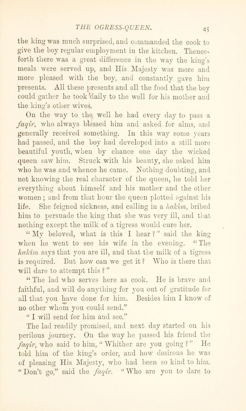 the king was much surprised, and commanded the cook to give the boy regular employment in the kitchen. Thence- forth there was a great difference in the way the king’s meals were served up, and His Majesty was more and more pleased with the boy, and constantly gave him presents. All these presents and all the food that the boy could gather he took 'daily to the well for his mother and the kinc{’s other wives. On the way to the, well he had every day to pass a faqir, who always blessed him and asked for alms, and generally received something. In this way some years had passed, and the boy had developed into a still more beautiful youth, when by chance one day the wicked queen saw him. Struck with his beauty, she asked him who he was and whence he came. iSTothiim doubtino- and O O ^ not knowing the real character of the queen, he told her everything about himself and his mother and the other women; and from that hour the queen plotted against his life. She feigned sickness, and calling in a /m/am, bribed him to persuade the king that she was very ill, and tliat nothing except the milk of a tigress would cure her. Mv beloved, what is this I hear ? ” said the kin^ when he went to see his wife in the evening. The hakim says that you are ill, and that the milk of a tigress is required. But how can we get it ? Who is there that will dare to attempt this ? ” “ The lad who serves here as cook. He is brave and faithful, and will do anvthing for vou out of gratitude for all that you have done for him. Besides him I know of no other whom you could send.” “ I will send for him and see.” The lad readily promised, and next day started on his perilous journey. On the wxay he passed his friend the faqir, who said to him, Whither are you going ? ” He told him of the king’s order, and how desirous he was of pleasing His Majesty, who had been so kind to him. “Don’t go,” said the faqir. “Who are you to dare to