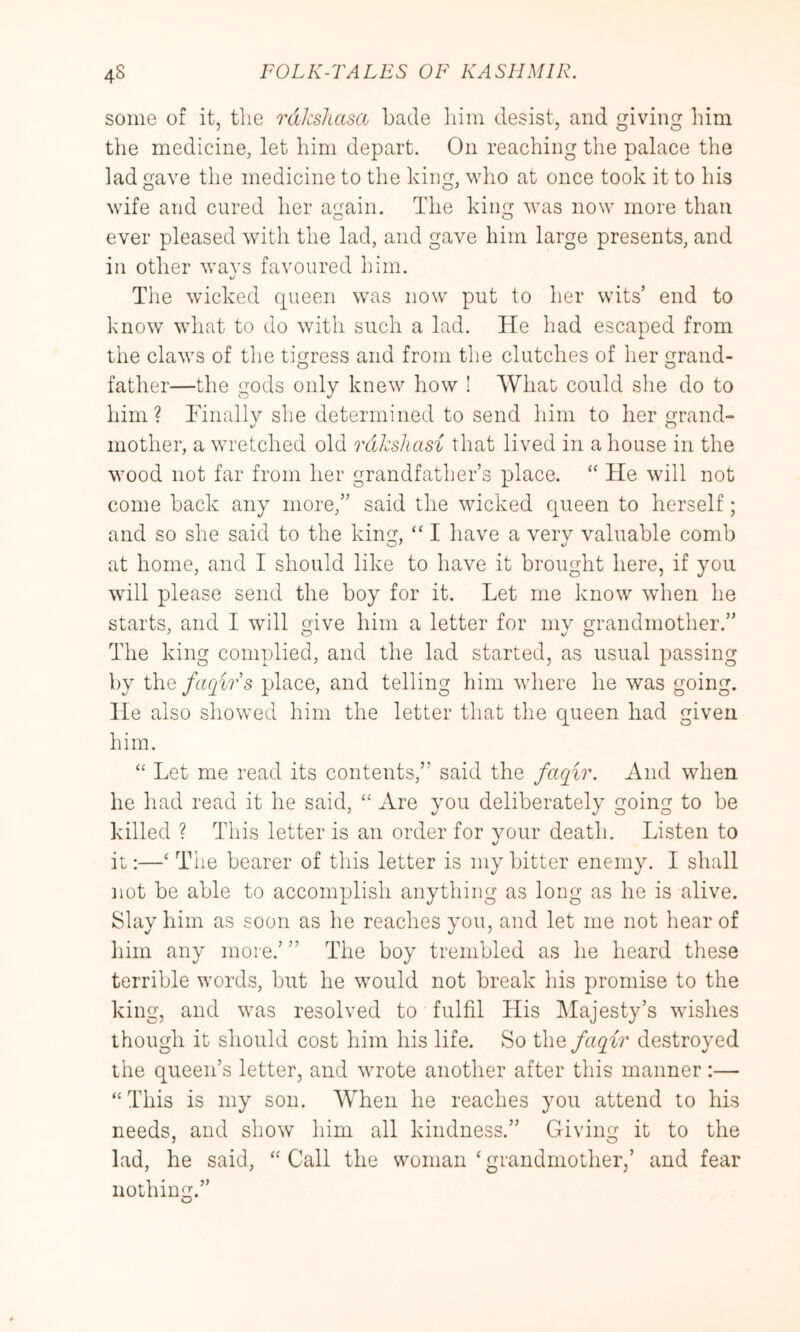 some of it, the rdksliasa hade him desist, and giving him the medicine, let him depart. On reaching the palace the lad ave the medicine to the king, who at once took it to his wife and cured her again. The king was now more than c o ever pleased with the lad, and gave him large presents, and in other wavs favoured him. The wicked queen was now put to her wits’ end to know what to do with such a lad. He had escaped from the claws of the tigress and from the clutches of lier grand- father—the gods only knew how ! What could she do to him? Tinullv she determined to send him to her grand- mother, a wretched old rdkshasi that lived in a house in the wood not far from her grandfather’s place. He will not come back any more,” said the wicked queen to herself; and so she said to the king, “ I have a verv valuable comb at home, and I should like to have it brought here, if you will please send the boy for it. Let me know when he starts, and I will give him a letter for mv grandmother.” The king complied, and the lad started, as usual passing by the faqirs place, and telling him where he was going. He also showed him the letter that the queen had given him. Let me read its contents,” said the faqir. And when he had read it he said, “ Are you deliberately going to be killed ? This letter is an order for your death. Listen to it:—‘ The bearer of this letter is my bitter enemy. I shall not be able to accomplish anything as long as he is alive. Slay him as soon as he reaches you, and let me not hear of him any more.’ ” The boy trembled as he heard these terrible words, but he would not break his promise to the king, and was resolved to fulfil His Majesty’s wishes though it should cost him his life. So the faqir destroyed the queen’s letter, and wrote another after this manner:— “This is my son. When he reaches you attend to his needs, and show him all kindness.” Giving it to the lad, he said, “ Call the woman ‘ grandmother,’ and fear nothing.” O