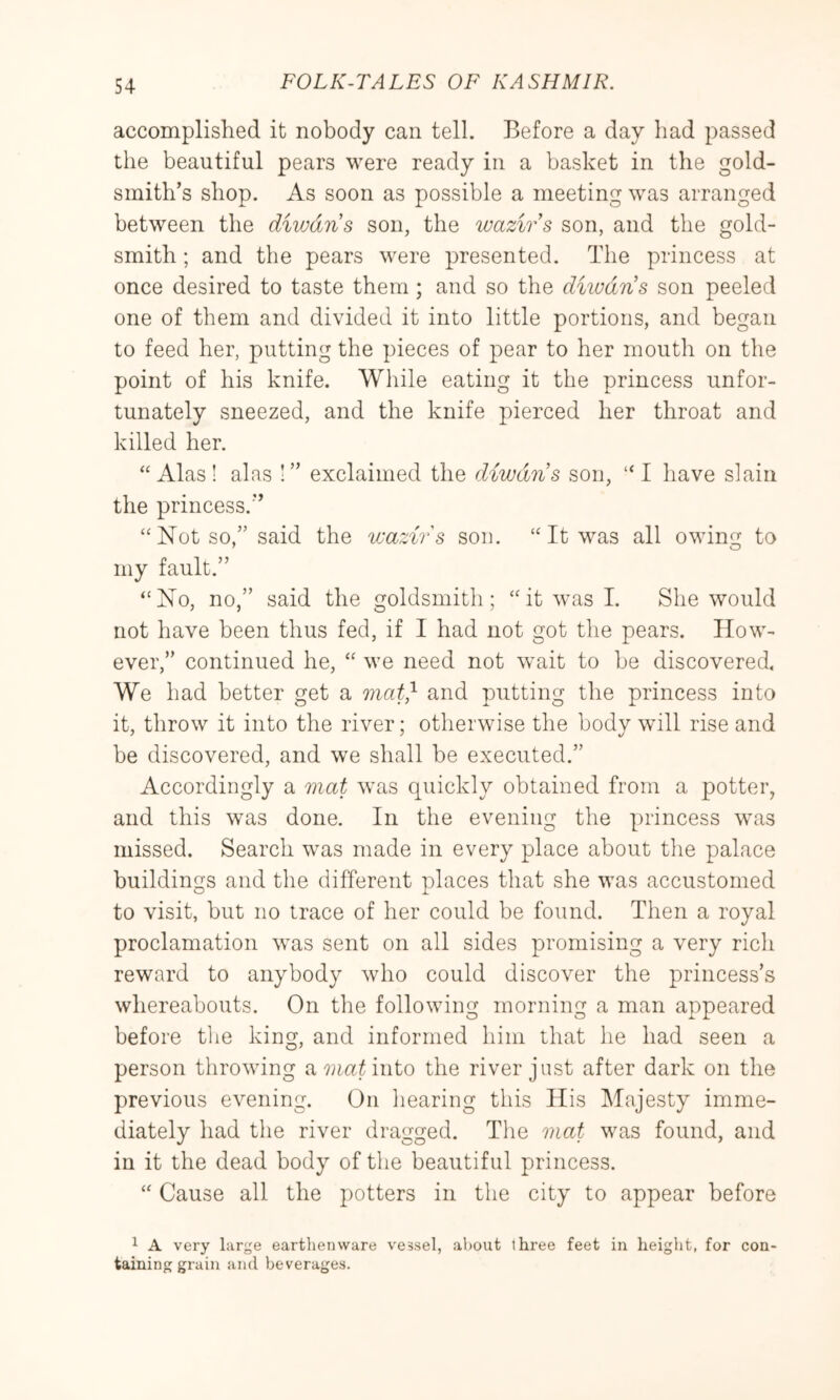 accomplished it nobody can tell. Before a day had passed the beautiful pears were ready in a basket in the gold- smith’s shop. As soon as possible a meeting was arranged between the diwdns son, the wazivs son, and the gold- smith ; and the pears were presented. The princess at once desired to taste them; and so the diwdns son peeled one of them and divided it into little portions, and began to feed her, putting the pieces of pear to her mouth on the point of his knife. While eating it the princess unfor- tunately sneezed, and the knife pierced her throat and killed her. “Alas! alas !” exclaimed the diwdns son, “I have slain the princess.” “Not so,” said the wazirs sou. “ It was all owing to my fault.” “No, no,” said the goldsmith; “it was I. She would not have been thus fed, if I had not got the pears. How- ever,” continued he, “ we need not wait to be discovered. We had better get a onat} and putting the princess into it, throw it into the river; otherwise the body will rise and be discovered, and we shall be executed.” Accordingly a mat was quickly obtained from a potter, and this was done. In the evening the princess was missed. Search was made in every place about the palace buildings and the different places that she was accustomed to visit, but no trace of her could be found. Then a royal proclamation was sent on all sides promising a very rich reward to anybody who could discover the princess’s whereabouts. On the following morning a man appeared before tlie king, and informed him that he had seen a person throwing a^jmiinto the river just after dark on the previous evening. On liearing this His Majesty imme- diately had the river dragged. The mat was found, and in it the dead body of the beautiful princess. “ Cause all the potters in the city to appear before 1 A very large earthenware vessel, about three feet in height, for con- taining grain and beverages.