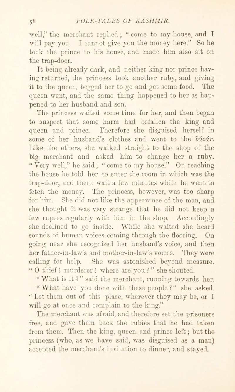 well,” the merchant replied ; “ come to my house, and I will pay you. I cannot give you the money here.” So he took the prince to his house, and made him also sit on the trap-door. It being already dark, and neither king nor prince hav- ing returned, the princess took another ruby, and giving it to the queen, begged her to go and get some food. The queen went, and the same thing happened to her as hap- pened to her husband and son. The princess waited some time for her, and then began to suspect that some harm had befallen the king and queen and prince. Therefore she disguised herself in some of her husband’s clothes and went to the hdzdr. Like the others, she walked straight to the shop of the big merchant and asked him to change her a ruby. “ Very well,” he said; “ come to my house.” On reaching the house he told her to enter the room in which was the trap-door, and there wait a few minutes while he went to fetch the money. The princess, however, was too sharp for him. She did not like the appearance of the man, and she thought it was very strange that he did not keep a few rupees regularly witli him in the shop. Accordingly she declined to go inside. While she waited slie heard sounds of human voices coming through the flooring. On going near she recognised her husband’s voice, and then her father-in-law’s and mother-in-law’s voices. They were calling for help. She was astonished beyond measure. “ 0 thief! murderer ! where are you ? ” she shouted. “ What is it ? ” said the merchant, running towards her. “ What have you done with these people ? ” she asked. “ Let them out of this })lace, wherever they may be, or 1 will go at once and complain to the king.” The merchant was afraid, and therefore set the prisoners free, and gave them back the rubies that he had taken from them. Then the king, queen, and prince left; but the princess (who, as we have said, was disguised as a man) accepted the merchant’s invitntion to dinner, and stayed.