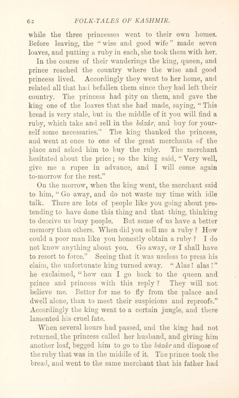 while the three princesses went to their own homes. Before leaving, the wise and good wife ” made seven loaves, and putting a ruby in each, she took them with her. In the course of their wanderings the king, queen, and prince reached the country where the wise and good princess lived. Accordingly they went to her home, and related all that had befallen them since thev had left their t/ country. The princess had pity on them, and gave the king one of the loaves that she had made, saying, “ This bread is very stale, but in the middle of it you will find a ruby, which take and sell in the hdzdr, and buy for your- self some necessaries.” The king thanked the princess, and went at once to one of the great merchants of the place and asked him to buy the ruby. The merchant hesitated about the price; so the king said, “Very well, give me a rupee in advance, and I will come again to-morrow for the rest.” On the morrow, when the king went, the merchant said to him, “ Go aw^ay, and do not wmste my time with idle talk. There are lots of people like you going about pre- tending to have done this thing and that thing, thinking to deceive us busy people. But some of us have a better memory than others. When did you sell me a ruby ? How could a poor man like you honestly obtain a ruby ? I do not know anything about you. Go away, or I shall have to resort to force.” Seeing that it was useless to press his claim, the unfortunate king turned aw'ay. “ Alas ! alas ! ” he exclaimed, “ how can I go back to the queen and prince and princess with this reply ? They will not believe me. Better for me to fly from the palace and dwell alone, than to meet their suspicions and reproofs.” Accordingly the king went to a certain jungle, and there lamented his cruel fate. When several hours had passed, and the king had not returned, the princess called her husband, and giving him another loaf, begged him to go to the bdzdr and dispose of the ruby that was in the middle of it. The prince took the bread, and went to the same merchant that his father had