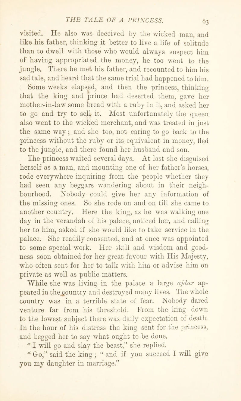 visited. He also was deceived by the wicked man, and like his father, thinking it better to live a life of solitude than to dwell with those who would always suspect him of having appropriated the money, he too went to the jungle. There he met his father, and recounted to him his sad tale, and heard that the same trial had happened to him. Some weeks elapsed, and then the princess, thinking that the king and prince had deserted them, gave her mother-in-law some bread with a ruby in it, and asked her to go and try to sell it. Most unfortunately the queen also went to the wicked merchant, and was treated in just the same way; and she too, not caring to go back to the princess without the ruby or its equivalent in money, fled to the jungle, and there found her husband and son. The princess waited several days. At last she disguised herself as a man, and mounting one of her father’s horses, rode everywhere inquiring from the people whether they had seen any beggars wandering about in their neigh- bourhood. Hobody could give her any information of the missing ones. So she rode on and on till she came to another country. Here the king, as he was walking one day in the verandah of his palace, noticed her, and calling her to him, asked if she would like to take service in the palace. She readily consented, and at once was appointed to some special work. Her skill and wisdom and good- ness soon obtained for her great favour with His Majesty, who often sent for her to talk with him or advise him on private as well as public matters. While she was living in the palace a large ajda?^ ap- peared in the^ountry and destroyed many lives. The whole country was in a terrible state of fear. Hobody dared venture far from his threshold. From the king down to the lowest subject there was daily expectation of death. In the hour of his distress the king sent for the princess, and begged her to say what ought to be done. “ I will go and slay the beast,” she replied. Go,” said the king ; “ and if you succeed I will give you my daughter in marriage.”