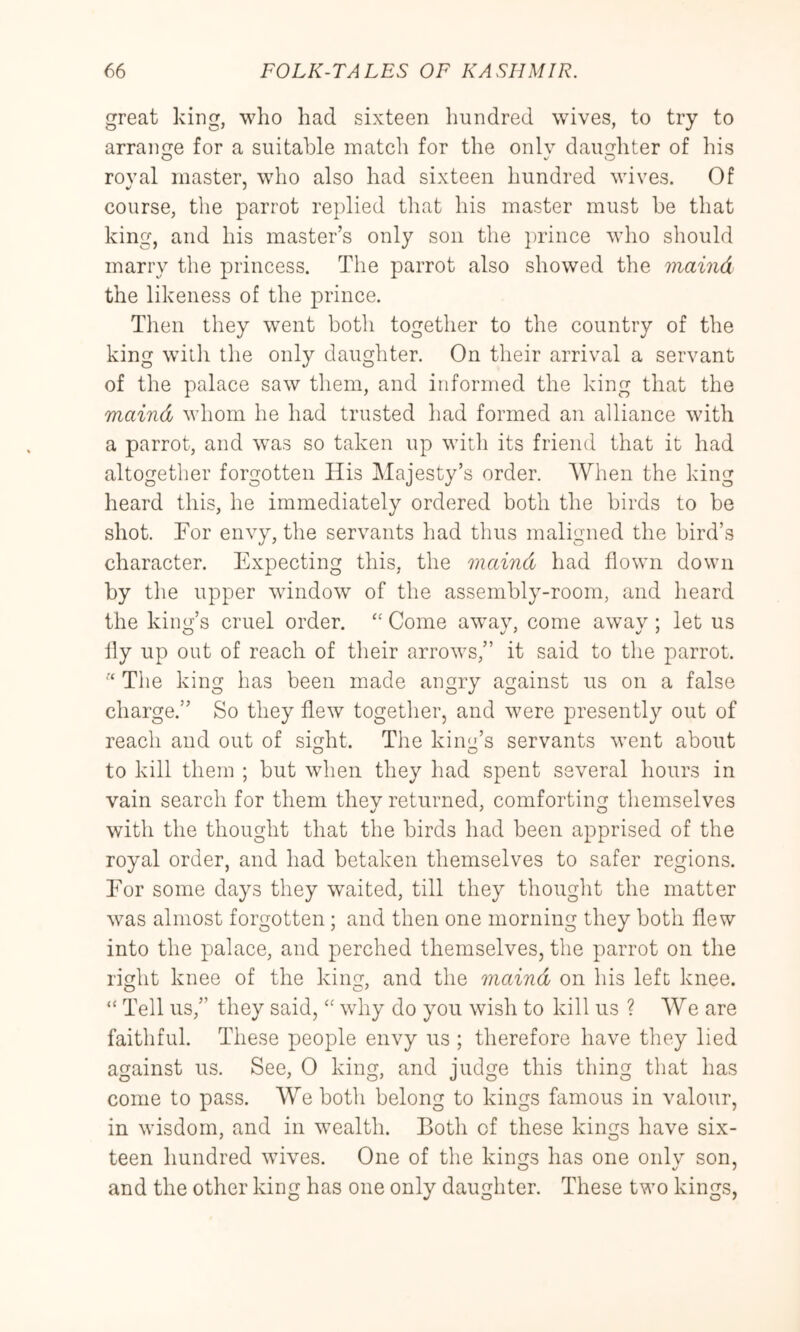 great king, who had sixteen hundred wives, to try to arrange for a suitable match for the onlv daughter of his O V O roval master, wdio also had sixteen hundred wives. Of course, the parrot replied that his master must be that king, and his master’s only son the ])rince who should marry the princess. The parrot also showed the maind the likeness of the prince. Tlien they went both together to the country of the king witli the only daughter. On their arrival a servant of the palace saw them, and informed the king that the maind whom he had trusted had formed an alliance with a parrot, and was so taken up witli its friend that it had altogether forgotten His Majesty’s order. When the king heard this, he immediately ordered both the birds to be shot. For envy, the servants had thus maligned the bird’s character. Expecting this, the maind had flown down by the upper wdndow of the assembly-room, and heard the king’s cruel order. ‘‘ Come aw^ay, come away ; let us lly up out of reach of their arrows,” it said to the parrot. The king has been made angry against us on a false charge.” So they flew together, and were presently out of reach and out of sight. The kim'’s servants went about to kill them ; but when they had spent several hours in vain search for them they returned, comforting themselves with the thought that the birds had been apprised of the royal order, and had betaken themselves to safer regions. For some days they w^aited, till they thought the matter w^as almost forgotten; and then one morning they both flew into the palace, and perched themselves, the parrot on the right knee of the king, and the maind on his left knee. “ Tell us,” they said,why do you wish to kill us ? We are faithful. These people envy us ; therefore have they lied against us. See, 0 king, and judge this thing that has come to pass. We both belong to kings famous in valour, in wisdom, and in w’ealth. Both of these kings have six- teen hundred wives. One of the kings has one onlv son, and the other king has one only daughter. These two kings,