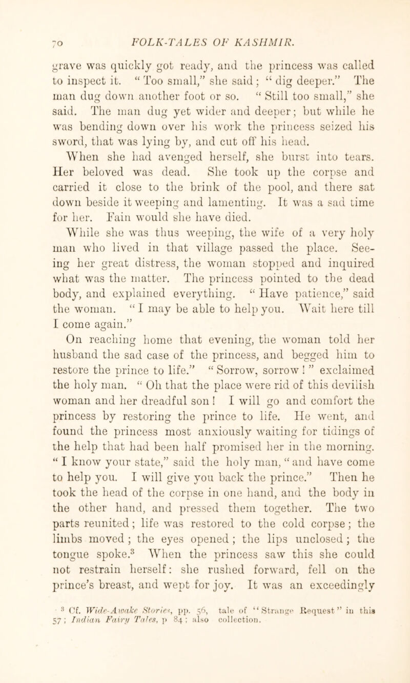 grave was quickly got ready, and the princess was called to inspect it. “ Too small,” she said ; “ dig deeper.” The man dug down another foot or so. “ Still too small,” she said. The man dug yet wider and deeper; but while he was bending down over his work the princess seized his sword, that was lying by, and cut off his head. When she had avenged herself, she burst into tears. Her beloved was dead. She took up the corpse and carried it close to the brink of the pool, and there sat down beside it weeping and lamenting. It was a sad time for her. Tain would she have died. While she was thus weeping, the wife of a very holy man who lived in that village passed the place. See- ing her great distress, the woman stopped and inquired what was the matter. The princess pointed to the dead body, and explained everything. ‘‘ Have patience,” said the woman. “ I may be able to help you. Wait here till I come again.” On reaching home that evening, the woman told her husband the sad case of the princess, and begged him to restore the prince to life.” ‘‘ Sorrow, sorrow ! ” exclaimed the holy man. ‘‘ Oh that the place were rid of this devilish woman and her dreadful son ! I will go and comfort the princess by restoring the prince to life. He went, ami found the princess most anxiously waiting for tidings of the help that had been half promised her in the morning. “ I know your state,” said the holy man, “ and have come to help you. I will give you back the prince.” Then he took the head of the corpse in one hand, and the body in the other hand, and pressed them together. The two parts reunited; life was restored to the cold corpse; the limbs moved ; the eyes opened ; the lips unclosed; the tongue spoke.^ When the princess saw this she could not restrain herself: she rushed forward, fell on the prince’s breast, and wept for joy. It was an exceedingly ^ ('^f. Wide-Aivnkc Stories-, pp. 56, tale of “.Strange Request” in this 57 : Indian Fair)/ Tales, 84 ; also collection.